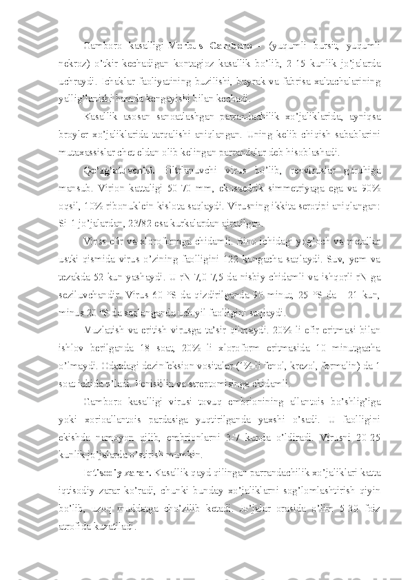 Gamboro   kasalligi- Morbus   Gamboro   -   (yuqumli   bursit,   yuqumli
nekroz)   o’tkir   kechadigan   kontagioz   kasallik   bo’lib,   2-15   kunlik   jo’jalarda
uchraydi.  Ichaklar  faoliyatining  buzilishi,  buyrak  va  fabrisa  xaltachalarining
yallig’lanishi hamda kengayishi bilan kechadi.
Kasallik   asosan   sanoatlashgan   parrandachilik   xo’jaliklarida,   ayniqsa
broyler   xo’jaliklarida   tarqalishi   aniqlangan.   Uning   kelib   chiqish   sabablarini
mutaxassislar chet eldan olib kelingan parrandalar deb hisoblashadi.
Qo’zg’atuvchisi.   Filtrlanuvchi   virus   bo’lib,   reoviruslar   guruhiga
mansub.   Virion   kattaligi   50-70   mm,   ekosaedrik   simmetriyaga   ega   va   90%
oqsil, 10% ribonuklein kislota saqlaydi. Virusning ikkita serotipi aniqlangan:
Si-1 jo’jalardan, 23/82 esa kurkalardan ajratilgan.
Virus efir va xloroformga chidamli. Bino ichidagi yog’och va metallar
ustki   qismida   virus   o’zining   faolligini   122   kungacha   saqlaydi.   Suv,   yem   va
tezakda 52 kun yashaydi. U rN 7,0-7,5 da nisbiy chidamli va ishqorli rN ga
seziluvchandir.   Virus   60   °S   da   qizdirilganda   90   minut,   25   °S   da   -   21   kun,
minus 20 °S da saqlanganda uch yil faolligini saqlaydi.
Muzlatish  va  eritish   virusga   ta’sir  qilmaydi.  20%   li   efir  eritmasi   bilan
ishlov   berilganda   18   soat,   20%   li   xloroform   eritmasida   10   minutgacha
o’lmaydi. Odatdagi dezinfeksion vositalar (1% li fenol, krezol, formalin) da 1
soat ichida o’ladi. Penisillin va streptomisinga chidamli.
Gamboro   kasalligi   virusi   tovuq   embrionining   allantois   bo’shlig’iga
yoki   xorioallantois   pardasiga   yuqtirilganda   yaxshi   o’sadi.   U   faolligini
ekishda   namoyon   qilib,   embrionlarni   3-7   kunda   o’ldiradi.   Virusni   20-25
kunlik jo’jalarda o’stirish mumkin.
Iqtisodiy zarar.  Kasallik qayd qilingan parrandachilik xo’jaliklari katta
iqtisodiy   zarar   ko’radi,   chunki   bunday   xo’jaliklarni   sog’lomlashtirish   qiyin
bo’lib,   uzoq   muddatga   cho’zilib   ketadi.   Jo’jalar   orasida   o’lim   5-30   foiz
atrofida kuzatiladi. 