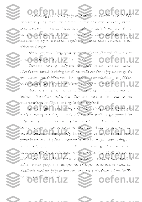 Epizootologiyasi.   Virus   jo’jalar   kasallangan   vaqtdan   boshlab   ikki
haftagacha   go’ng   bilan   ajralib   turadi,   bunda   to’shama,   katakcha,   asbob-
uskuna   va   yem   ifloslanadi.   Parrandalar   og’iz   hamda   ko’z   va   burun   shilliq
pardalari orqali zararlanadi. Virusning bir tovuqxonadan boshqasiga parranda
boqarlarning   kiyim-kechaklari,   poyafzallari   hamda   asbob-uskunalar   orqali
o’tishi aniqlangan.
Virus uzoq masofalarga yovvoyi parrandalar orqali tarqaladi. U tuxum
orqali va aerogen yul bilan ham o’tishi mumkin.
Gamboro   kasalligi   bo’yicha   epizootik   holatni   aniqlash   uchun
O’zbekiston Respublikasining har xil geografik zonalarida joylashgan go’sht
va   tuxum   yetishtiriladigan   bir   nechta   parrandachilik   xo’jaliklari
tekshirilganda ularning hammasida kasallik borligi ma’lum bo’ldi.
Kasallik   yilning   hamma   faslida   uchraydi,   ayrim   hollarda   u   yashirin
kechadi.   Nosog’lom   xo’jaliklar   Gamboro   kasalligi   kolibakterioz   va
pullorozterlama kasalligi bilan birga kechishi aniqlandi.
Klinik belgilari.   Kasallikning birinchi klinik belgilari moyil jo’jalarda
2-3-kuni   namoyon   bo’lib,   u   odatda   7   kun   davom   etadi.   O’lgan   parrandalar
bo’yni   va   oyoqlarini   tekis   uzatib   yotganligi   ko’rinadi.   Kasallikning   birinchi
belgisi   oq-sarg’ish   suvdek   suyuq   ich   ketishidir.   Birdan   ishtaha   yuqoladi,
patlar   hurpayadi,   depressiya   ro’y   beradi,   bosh   va   bo’yin   qaltirab,   kasal
parranda birdan o’lib qoladi. Respirator belgilar bo’lmaydi. Kasallikning 2-3-
kunlari   ko’p   jo’ja   nobud   bo’ladi.   Gamboro   kasalligi   o’tkir   kechadigan
parrandachilik   xo’jaliklarida   kasallikning   klinik   belgilari   25   kunlik   yoshga
to’g’ri  keladi.  Odatda  kasallikning  bunday  kechishi  sporadik  xarakterga  ega
bo’lib,   asosan   yangi   olib   kelingan   va   emlangan   parrandalarda   kuzatiladi.
Kasallanib   tuzalgan   jo’jalar   kamqon,   oriq,   raxit,   o’sishdan   qolgan   bo’lib,
ozuqani yomon hazm qiladi. 