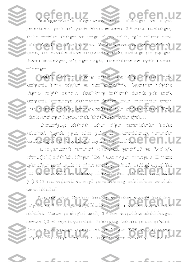 Patologoanatomik   o’zgarishlar.   Kasal,   o’ldirilgan   va   o’lgan
parrandalarni   yorib   ko’rilganda   fabrisa   xaltachasi   2-3   marta   kattalashgan,
shilliq   pardalari   shishgan   va   qonga   to’lgan   bo’lib,   og’ir   hollarda   bursa
bo’shlig’ida fibrin qatlami ko’rinadi. Muskullar suvsiz va oqargan. Ko’krak,
qomat,   son   muskullarida   va   oshqozonning   shilliq   pardasiga   qon   quyilgan.
Buyrak   kattalashgan,   to’q   jigar   rangda,   kanalchalarda   esa   siydik   kislotasi
to’plangan.
Tashhis.   Gamboro   kasalligi   boshqa   kasalliklarga   o’xshash,   tipik
kechganda   klinik   belgilari   va   patologoanatomik   o’zgarishlar   bo’yicha
diagnoz   qo’yish   osonroq.   Kasallikning   boshlanish   davrida   yoki   atipik
kechganda   laboratoriya   tekshirishlari   (virusni   tovuq   embrionidan   ajratib
olish,   biosinama   qo’yish,   serologik   reaksiya)   bilan   aniqlash   mumkin.   Virus
odatda zararlangan buyrak, ichak, fabrisa xaltachasidan ajraladi.
Laboratoriyaga   tekshirish   uchun   o’lgan   parrandalardan   kloaka
xaltachasi,   buyrak,   jigar,   taloq   yuboriladi.   Parrandalardan   namunalar
kasallikning birinchi klinik belgisi paydo bo’lganda olinadi.
Patologoanatomik   namunani   xovonchada   yanchiladi   va   fiziologik
eritma   (1:10)   qo’shiladi.   Olingan   10%   li   suspenziyani   minutiga   3000   marta
aylanadigan   sentrifugada   15   minut   sentrifuga   qilinadi.   Ustidagi   suyuqlikka
100   TB-ml   penisillin   va   100   lekg-ml   streptomisin   qo’shiladi,   sovutgichda
(4°)   6-12   soat   saqlanadi   va   moyil   parrandalarning   embrionlarini   zararlash
uchun ishlatiladi.
Zararlash   uchun   Gamboro   kasalligi   va   boshqa   yuqumli   kasalliklar
bo’yicha   sog’lom   bo’lgan   xo’jaliklardan   olingan   9   kunlik   tovuq   embrioni
ishlatiladi.   Tuxum   po’chog’ini   teshib,   2-3   mm   chuqurlikda   tekshiriladigan
namuna   0,2   ml   hajmda   yuboriladi.   Po’choqdagi   teshikka   parafin   qo’yiladi.
Embrionlar   termostatga   joylashtiriladi   va   10   kun   37°S   da   inkubasiyaga
qo’yiladi.   Inkubasiya   jarayonida   sutkada   bir   marta   ovoskopiya   o’tkaziladi. 