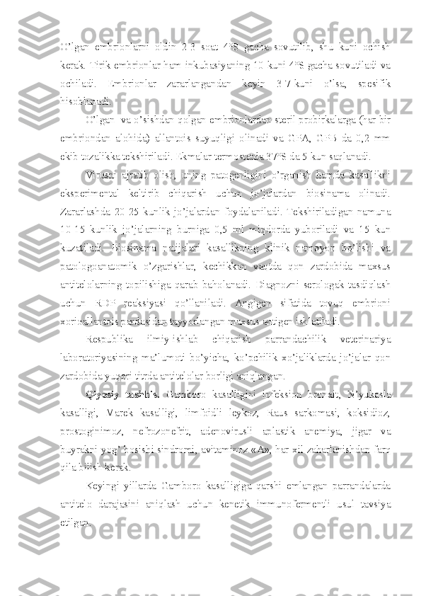 O’lgan   embrionlarni   oldin   2-3   soat   4°S   gacha   sovutilib,   shu   kuni   ochish
kerak. Tirik embrionlar ham inkubasiyaning 10-kuni 4°S gacha sovutiladi va
ochiladi.   Embrionlar   zararlangandan   keyin   3-7-kuni   o’lsa,   spesifik
hisoblanadi.
O’lgan  va o’sishdan qolgan embrionlardan steril probirkalarga (har bir
embriondan   alohida)   allantois   suyuqligi   olinadi   va   GPA,   GPB   da   0,2   mm
ekib tozalikka tekshiriladi. Ekmalar termostatda 37°S da 5 kun saqlanadi.
Virusni   ajratib   olish,   uning   patogenligini   o’rganish   hamda   kasallikni
eksperimental   keltirib   chiqarish   uchun   jo’jalardan   biosinama   olinadi.
Zararlashda   20-25   kunlik   jo’jalardan   foydalaniladi.   Tekshiriladigan   namuna
10-15   kunlik   jo’jalarning   burniga   0,5   ml   miqdorda   yuboriladi   va   15   kun
kuzatiladi.   Biosinama   natijalari   kasallikning   klinik   namoyon   bo’lishi   va
patologoanatomik   o’zgarishlar,   kechikkan   vaqtda   qon   zardobida   maxsus
antitelolarning   topilishiga   qarab   baholanadi.   Diagnozni   serologak   tasdiqlash
uchun   RDP   reaksiyasi   qo’llaniladi.   Angigen   sifatida   tovuq   embrioni
xorioallantois pardasidan tayyorlangan maxsus antigen ishlatiladi.
Respublika   ilmiy-ishlab   chiqarish   parrandachilik   veterinariya
laboratoriyasining   ma’lumoti   bo’yicha,   ko’pchilik   xo’jaliklarda   jo’jalar   qon
zardobida yuqori titrda antitelolar borligi aniqlangan.
Qiyosiy   tashhis.   Gamboro   kasalligini   infeksion   bronxit,   N’yukasla
kasalligi,   Marek   kasalligi,   limfoidli   leykoz,   Raus   sarkomasi,   koksidioz,
prostoginimoz,   nefrozonefrit,   adenovirusli   aplastik   anemiya,   jigar   va
buyrakni yog’ bosishi sindromi, avitaminoz «A», har xil zaharlanishdan farq
qila bilish kerak.
Keyingi   yillarda   Gamboro   kasalligiga   qarshi   emlangan   parrandalarda
antitelo   darajasini   aniqlash   uchun   kenetik   immunofermentli   usul   tavsiya
etilgan. 