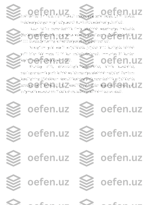 boshlashidai 2-4 hafta oldin muskuli orasiga yoki terisi ostiga 0,3 ml dozada
inaktivasiyalangan moyil ad’yuvantli Sumboritla vaksinasi yuboriladi.
Butun   ittifoq   parrandachilik   ilmiy   tekshirish   veterinariya   institutida
(Sankt-Peterburg)   tirik   quruq   virus   vaksina   yaratilgan,   u   flakonlarda   1500-
4000 dozada (virusning konsentrasiyasiga qarab) chiqariladi.
Nosog’lom   yoki   xavfli   xo’jaliklarda   jo’jalar   7-10   kunligida   ichirish
yo’li   bilan   ikki   marta   10-14   kun   oralatib   emlanadi.   Immunitet   21   kundan
keyin boshlanib, 2 oy davom etadi.
Shunday   qilib,   epizootologik   tekshirishlar,   klinik   kuzatishlar,
patologoanatomik yorib ko’rish va laboratoriya tekshirish natijalari Gamboro
kasalligining O’zbekiston Respublikasining yirik parandachilik xo’jaliklarida
tarqalganligini   ko’rsatadi.   Bu   -   kasallikning   bundan   keyin   tarqalishiga   yo’l
qo’ymaslik va zarur profilaktik chora-tadbirlar ko’rishni taqozo etadi. 