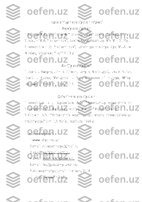 Foydalanilgan adabiyotlar ro’yxati
Asosiy adabiyotlar
1.Salimov X.S., Qambarov A. “Epizootologiya” darslik Toshkent-2016y.
2.Bakulin V.A. “Bolezni ptis”, darslik, Sankt-Peterburg. VNIVIP 2006g.
3.Bessarobov   i   dr.   “Bolezni   ptis”,   uchebnoye   posobiye   dlya   VUZ   ov.
Moskva, izdatelstvo “Lan” 2007 g.
Xorijiy adabiyotlar
1 .David E. Swayne, John R. Glisson, Larry R. McDougald, Lisa K. Nolan,
David   L.   Suarez,   Venugopal   L.   Nair,   «Diseases   of   Poultry»,   Wiley-
Blackwell; 13 edition, USA, 2013.
Qo’shimcha adabiyotlar
1.Bessarobov   B.F.,   Baydevlatov   A.B.   “Resepturnыy   spravochnik   po
boleznyam ptis”, uchebnoye posobiye, MKIPP “Mariya” 1992 g.
2.Korovin   R.N.   “Spravochnik   veterinarnogo   vracha   ptisevodcheskogo
predpriyatiya” tom-1,2. Sankt-Peterburg. 1995 g.
Internet  sayt lari :
1. www. Ziyo.net.uz.
2. email: zooveterinarya@ mail.ru
           3. email:  sea@mail.net21.ru
           4. email:  veterinary@actavis.ru
5. email:  fvat@academy.uzsci.net
       6. Zooveterinariya  jurnal i .  Toshkent,  200 8
1.  http: //www//infect/ru 