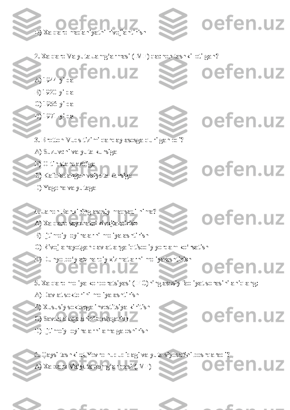 D) Xalqaro madaniyatni rivojlantirish
2. Xalqaro Valyuta Jamg‘armasi (IMF) qachon tashkil etilgan?
A) 1944-yilda 
B) 1920-yilda
C) 1956-yilda
D) 1971-yilda
3. Bretton-Vuds tizimi qanday asosga qurilgan edi?
A) Suzuvchi valyuta kursiga
B) Oltin standardiga
C) Kafolatlangan valyuta kursiga
D) Yagona valyutaga
4. Jahon Bankining asosiy maqsadi nima?
A) Xalqaro sayohatni rivojlantirish
B) Ijtimoiy loyihalarni moliyalashtirish
C) Rivojlanayotgan davlatlarga iqtisodiy yordam ko‘rsatish
D) Dunyo bo‘ylab harbiy xizmatlarni moliyalashtirish
5. Xalqaro moliya korporatsiyasi (IFC)ning asosiy faoliyat sohasini aniqlang:
A) Davlat sektorini moliyalashtirish
B) Xususiy sektorga investitsiya kiritish
C) Savdo aloqalarini boshqarish
D) Ijtimoiy loyihalarni amalga oshirish
6. Qaysi tashkilot Yevro hududidagi valyuta siyosatini boshqaradi?
A) Xalqaro Valyuta Jamg‘armasi (IMF) 
