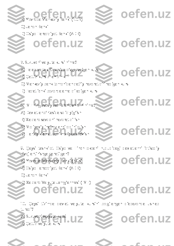 B) Yevropa Markaziy Banki (ECB)
C) Jahon Banki
D) Osiyo Taraqqiyot Banki (ADB)
7. Suzuvchi valyuta kursi nima?
A) Talab va taklif asosida o‘zgaradigan kurs
B) Qattiq kurs bilan bir xil
C) Markaziy bank tomonidan qat’iy nazorat qilinadigan kurs
D) Faqat ichki bozorda amal qiladigan kurs
8. IMFning asosiy vazifalaridan biri nima?
A) Davlatlar o‘rtasida soliq yig‘ish
B) Xalqaro savdoni nazorat qilish
C) Moliyaviy inqirozlarni oldini olish
D) Harbiy xizmatlarni moliyalashtirish
9.   Qaysi   tashkilot   Osiyo   va   Tinch   okeani   hududidagi   davlatlarni   iqtisodiy
rivojlantirishga qaratilgan?
A) Yevropa Markaziy Banki (ECB)
B) Osiyo Taraqqiyot Banki (ADB)
C) Jahon Banki
D) Xalqaro Valyuta Jamg‘armasi (IMF)
10.   Qaysi   tizimda   davlat   valyuta   kursini   belgilangan   diapazonda   ushlab
turadi?
A) Suzuvchi valyuta kursi
B) Qattiq valyuta kursi 