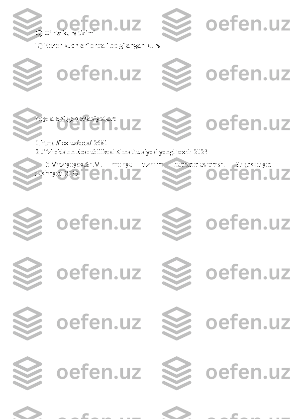 C) O‘rta kurs tizimi
D) Bozor kuchlari orqali belgilangan kurs
Foydalanilgan adabiyotlar:
1.https://lex.uz/acts/-2681
2.O zbekiston Respubilikasi Konstitutsiyasi.yangi taxrir 2023ʻ
  3.Mirziyoyev.Sh.M.   moliya   tizimini   barqarorlashtirish.   T.iqtisodiyot
nashiryoti.2019 