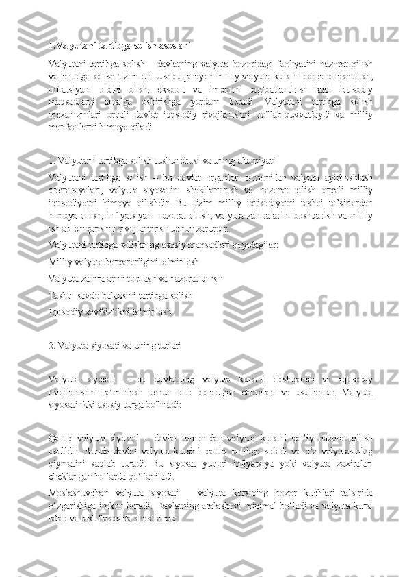 1.Valyutani tartibga solish asoslari
Valyutani   tartibga   solish   –   davlatning   valyuta   bozoridagi   faoliyatini   nazorat   qilish
va tartibga solish tizimidir. Ushbu jarayon milliy valyuta kursini barqarorlashtirish,
inflatsiyani   oldini   olish,   eksport   va   importni   rag‘batlantirish   kabi   iqtisodiy
maqsadlarni   amalga   oshirishga   yordam   beradi.   Valyutani   tartibga   solish
mexanizmlari   orqali   davlat   iqtisodiy   rivojlanishni   qo'llab-quvvatlaydi   va   milliy
manfaatlarni himoya qiladi.
1. Valyutani tartibga solish tushunchasi va uning ahamiyati
Valyutani   tartibga   solish   –   bu   davlat   organlari   tomonidan   valyuta   ayirboshlash
operatsiyalari,   valyuta   siyosatini   shakllantirish   va   nazorat   qilish   orqali   milliy
iqtisodiyotni   himoya   qilishdir.   Bu   tizim   milliy   iqtisodiyotni   tashqi   ta’sirlardan
himoya qilish, inflyatsiyani nazorat qilish, valyuta zahiralarini boshqarish va milliy
ishlab chiqarishni rivojlantirish uchun zarurdir.
Valyutani tartibga solishning asosiy maqsadlari quyidagilar:
Milliy valyuta barqarorligini ta'minlash
Valyuta zahiralarini to'plash va nazorat qilish
Tashqi savdo balansini tartibga solish
Iqtisodiy xavfsizlikni ta'minlash
2. Valyuta siyosati va uning turlari
Valyuta   siyosati   –   bu   davlatning   valyuta   kursini   boshqarish   va   iqtisodiy
rivojlanishni   ta’minlash   uchun   olib   boradigan   choralari   va   usullaridir.   Valyuta
siyosati ikki asosiy turga bo'linadi:
Qattiq   valyuta   siyosati   –   davlat   tomonidan   valyuta   kursini   qat’iy   nazorat   qilish
usulidir.   Bunda   davlat   valyuta   kursini   qattiq   tartibga   soladi   va   o‘z   valyutasining
qiymatini   saqlab   turadi.   Bu   siyosat   yuqori   inflyatsiya   yoki   valyuta   zaxiralari
cheklangan hollarda qo‘llaniladi.
Moslashuvchan   valyuta   siyosati   –   valyuta   kursining   bozor   kuchlari   ta’sirida
o‘zgarishiga imkon beradi. Davlatning aralashuvi  minimal bo‘ladi va valyuta kursi
talab va taklif asosida shakllanadi. 