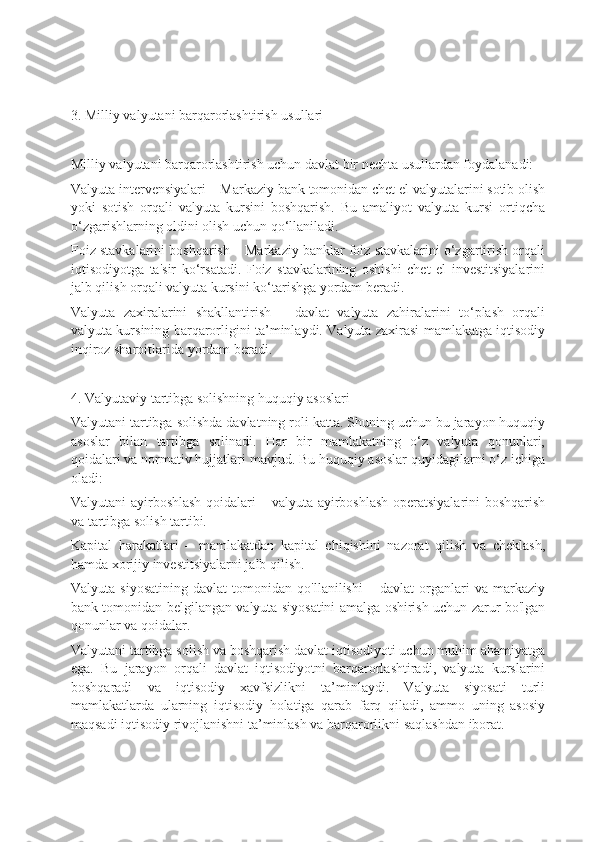 3. Milliy valyutani barqarorlashtirish usullari
Milliy valyutani barqarorlashtirish uchun davlat bir nechta usullardan foydalanadi:
Valyuta intervensiyalari – Markaziy bank tomonidan chet el valyutalarini sotib olish
yoki   sotish   orqali   valyuta   kursini   boshqarish.   Bu   amaliyot   valyuta   kursi   ortiqcha
o‘zgarishlarning oldini olish uchun qo‘llaniladi.
Foiz stavkalarini boshqarish – Markaziy banklar foiz stavkalarini o‘zgartirish orqali
iqtisodiyotga   ta'sir   ko‘rsatadi.   Foiz   stavkalarining   oshishi   chet   el   investitsiyalarini
jalb qilish orqali valyuta kursini ko‘tarishga yordam beradi.
Valyuta   zaxiralarini   shakllantirish   –   davlat   valyuta   zahiralarini   to‘plash   orqali
valyuta kursining barqarorligini ta’minlaydi. Valyuta zaxirasi mamlakatga iqtisodiy
inqiroz sharoitlarida yordam beradi.
4. Valyutaviy tartibga solishning huquqiy asoslari
Valyutani tartibga solishda davlatning roli katta. Shuning uchun bu jarayon huquqiy
asoslar   bilan   tartibga   solinadi.   Har   bir   mamlakatning   o‘z   valyuta   qonunlari,
qoidalari va normativ hujjatlari mavjud. Bu huquqiy asoslar quyidagilarni o‘z ichiga
oladi:
Valyutani ayirboshlash qoidalari – valyuta ayirboshlash operatsiyalarini boshqarish
va tartibga solish tartibi.
Kapital   harakatlari   –   mamlakatdan   kapital   chiqishini   nazorat   qilish   va   cheklash,
hamda xorijiy investitsiyalarni jalb qilish.
Valyuta   siyosatining   davlat   tomonidan   qo'llanilishi   –   davlat   organlari   va   markaziy
bank tomonidan belgilangan valyuta siyosatini amalga oshirish uchun zarur bo'lgan
qonunlar va qoidalar.
Valyutani tartibga solish va boshqarish davlat iqtisodiyoti uchun muhim ahamiyatga
ega.   Bu   jarayon   orqali   davlat   iqtisodiyotni   barqarorlashtiradi,   valyuta   kurslarini
boshqaradi   va   iqtisodiy   xavfsizlikni   ta’minlaydi.   Valyuta   siyosati   turli
mamlakatlarda   ularning   iqtisodiy   holatiga   qarab   farq   qiladi,   ammo   uning   asosiy
maqsadi iqtisodiy rivojlanishni ta’minlash va barqarorlikni saqlashdan iborat. 