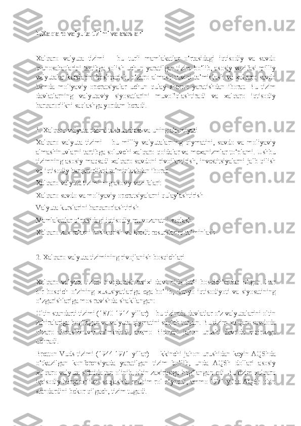 1.Xalqaro valyuta tizimi va asoslari
Xalqaro   valyuta   tizimi   –   bu   turli   mamlakatlar   o‘rtasidagi   iqtisodiy   va   savdo
munosabatlarini tartibga solish uchun yaratilgan tizim bo‘lib, asosiy vazifasi milliy
valyutalar kurslarini boshqarish, o‘zaro almashinuvini  ta’minlash va xalqaro savdo
hamda   moliyaviy   operatsiyalar   uchun   qulay   sharoit   yaratishdan   iborat.   Bu   tizim
davlatlarning   valyutaviy   siyosatlarini   muvofiqlashtiradi   va   xalqaro   iqtisodiy
barqarorlikni saqlashga yordam beradi.
1. Xalqaro valyuta tizimi tushunchasi va uning ahamiyati
Xalqaro   valyuta   tizimi   –   bu   milliy   valyutalarning   qiymatini,   savdo   va   moliyaviy
almashinuvlarni tartibga soluvchi xalqaro qoidalar va mexanizmlar to‘plami. Ushbu
tizimning asosiy maqsadi xalqaro savdoni rivojlantirish, investitsiyalarni jalb qilish
va iqtisodiy barqarorlikni ta’minlashdan iborat.
Xalqaro valyuta tizimining asosiy vazifalari:
Xalqaro savdo va moliyaviy operatsiyalarni qulaylashtirish
Valyuta kurslarini barqarorlashtirish
Mamlakatlar o‘rtasidagi iqtisodiy muvozanatni saqlash
Xalqaro zaxiralarni boshqarish va kredit resurslarini ta’minlash
2. Xalqaro valyuta tizimining rivojlanish bosqichlari
Xalqaro   valyuta   tizimi   rivojlanish   tarixi   davomida   turli   bosqichlardan   o‘tgan.   Har
bir   bosqich   o‘zining   xususiyatlariga   ega   bo‘lib,   dunyo   iqtisodiyoti   va   siyosatining
o‘zgarishlariga mos ravishda shakllangan:
Oltin standarti tizimi (1870-1914 yillar) – bu tizimda davlatlar o‘z valyutalarini oltin
zahiralariga bog‘lagan va valyuta qiymatini saqlab turgan. Bu tizim xalqaro savdoda
o‘zaro   almashinuvni   ta’minladi,   ammo   Birinchi   jahon   urushi   davrida   inqirozga
uchradi.
Bretton-Vuds   tizimi   (1944-1971   yillar)   –   Ikkinchi   jahon   urushidan   keyin   AQShda
o‘tkazilgan   konferensiyada   yaratilgan   tizim   bo‘lib,   unda   AQSh   dollari   asosiy
xalqaro valyuta sifatida tan olinib, oltin zaxirasiga bog‘langan edi. Bu tizim xalqaro
iqtisodiy barqarorlikni saqlashda muhim rol o‘ynadi, ammo 1971-yilda AQSh oltin
standardini bekor qilgach, tizim tugadi. 