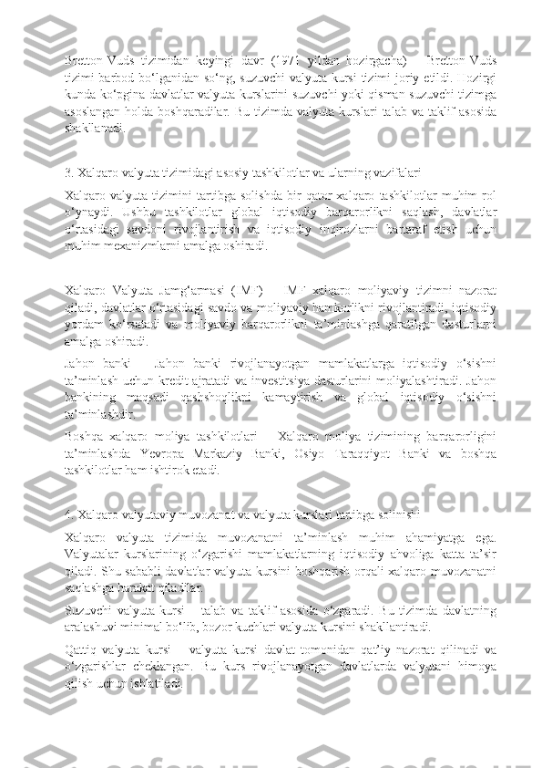 Bretton-Vuds   tizimidan   keyingi   davr   (1971   yildan   hozirgacha)   –   Bretton-Vuds
tizimi barbod bo‘lganidan so‘ng, suzuvchi  valyuta kursi  tizimi  joriy etildi. Hozirgi
kunda ko‘pgina davlatlar valyuta kurslarini suzuvchi yoki qisman suzuvchi tizimga
asoslangan  holda boshqaradilar. Bu  tizimda valyuta kurslari  talab va taklif  asosida
shakllanadi.
3. Xalqaro valyuta tizimidagi asosiy tashkilotlar va ularning vazifalari
Xalqaro   valyuta   tizimini   tartibga   solishda   bir   qator   xalqaro   tashkilotlar   muhim   rol
o‘ynaydi.   Ushbu   tashkilotlar   global   iqtisodiy   barqarorlikni   saqlash,   davlatlar
o‘rtasidagi   savdoni   rivojlantirish   va   iqtisodiy   inqirozlarni   bartaraf   etish   uchun
muhim mexanizmlarni amalga oshiradi.
Xalqaro   Valyuta   Jamg‘armasi   (IMF)   –   IMF   xalqaro   moliyaviy   tizimni   nazorat
qiladi, davlatlar o‘rtasidagi savdo va moliyaviy hamkorlikni rivojlantiradi, iqtisodiy
yordam   ko‘rsatadi   va   moliyaviy   barqarorlikni   ta’minlashga   qaratilgan   dasturlarni
amalga oshiradi.
Jahon   banki   –   Jahon   banki   rivojlanayotgan   mamlakatlarga   iqtisodiy   o‘sishni
ta’minlash uchun kredit ajratadi va investitsiya  dasturlarini  moliyalashtiradi. Jahon
bankining   maqsadi   qashshoqlikni   kamaytirish   va   global   iqtisodiy   o‘sishni
ta’minlashdir.
Boshqa   xalqaro   moliya   tashkilotlari   –   Xalqaro   moliya   tizimining   barqarorligini
ta’minlashda   Yevropa   Markaziy   Banki,   Osiyo   Taraqqiyot   Banki   va   boshqa
tashkilotlar ham ishtirok etadi.
4. Xalqaro valyutaviy muvozanat va valyuta kurslari tartibga solinishi
Xalqaro   valyuta   tizimida   muvozanatni   ta’minlash   muhim   ahamiyatga   ega.
Valyutalar   kurslarining   o‘zgarishi   mamlakatlarning   iqtisodiy   ahvoliga   katta   ta’sir
qiladi. Shu sababli davlatlar valyuta kursini boshqarish orqali xalqaro muvozanatni
saqlashga harakat qiladilar.
Suzuvchi   valyuta   kursi   –   talab   va   taklif   asosida   o‘zgaradi.   Bu   tizimda   davlatning
aralashuvi minimal bo‘lib, bozor kuchlari valyuta kursini shakllantiradi.
Qattiq   valyuta   kursi   –   valyuta   kursi   davlat   tomonidan   qat’iy   nazorat   qilinadi   va
o‘zgarishlar   cheklangan.   Bu   kurs   rivojlanayotgan   davlatlarda   valyutani   himoya
qilish uchun ishlatiladi. 