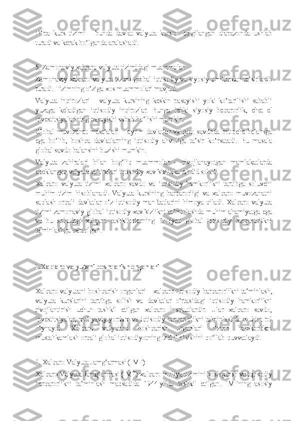 O‘rta   kurs   tizimi   –   bunda   davlat   valyuta   kursini   belgilangan   diapazonda   ushlab
turadi va kerak bo‘lganda aralashadi.
5. Zamonaviy xalqaro valyuta tizimidagi muammolar
Zamonaviy xalqaro valyuta tizimi global iqtisodiy va siyosiy omillardan ta’sirlanib
turadi. Tizimning o‘ziga xos muammolari mavjud:
Valyuta   inqirozlari   –   valyuta   kursining   keskin   pasayishi   yoki   ko‘tarilishi   sababli
yuzaga   keladigan   iqtisodiy   inqirozlar.   Bunga   ichki   siyosiy   beqarorlik,   chet   el
investitsiyalarining pasayishi sabab bo‘lishi mumkin.
Global   muvozanat   masalalari   –   ayrim   davlatlar   xalqaro   savdoda   ortiqcha   balansga
ega   bo‘lib,   boshqa   davlatlarning   iqtisodiy   ahvoliga   ta’sir   ko‘rsatadi.   Bu   masala
global savdo balansini buzishi mumkin.
Valyuta   zahiralari   bilan   bog‘liq   muammolar   –   rivojlanayotgan   mamlakatlarda
cheklangan valyuta zahiralari iqtisodiy xavfsizlikka tahdid soladi.
Xalqaro   valyuta   tizimi   xalqaro   savdo   va   iqtisodiy   hamkorlikni   tartibga   soluvchi
muhim   tizim   hisoblanadi.   Valyuta   kursining   barqarorligi   va   xalqaro   muvozanatni
saqlash   orqali   davlatlar   o‘z   iqtisodiy   manfaatlarini   himoya   qiladi.   Xalqaro   valyuta
tizimi zamonaviy global iqtisodiy xavfsizlikni ta’minlashda muhim ahamiyatga ega
va   bu   sohadagi   xalqaro   tashkilotlarning   faoliyati   global   iqtisodiy   barqarorlikni
ta'minlashga qaratilgan.
1.Xalqaro valyutani boshqarish organlari
Xalqaro valyutani boshqarish organlari – xalqaro iqtisodiy barqarorlikni ta’minlash,
valyuta   kurslarini   tartibga   solish   va   davlatlar   o‘rtasidagi   iqtisodiy   hamkorlikni
rivojlantirish   uchun   tashkil   etilgan   xalqaro   institutlardir.   Ular   xalqaro   savdo,
investitsiyalar, moliyaviy yordam va iqtisodiy barqarorlikni ta'minlashda muhim rol
o‘ynaydi.   Xalqaro   valyutani   boshqarish   organlari   o‘zaro   hamkorlikni
mustahkamlash orqali global iqtisodiyotning izchil o‘sishini qo‘llab-quvvatlaydi.
1. Xalqaro Valyuta Jamg‘armasi (IMF)
Xalqaro Valyuta Jamg‘armasi (IMF) xalqaro moliya tizimini boshqarish va iqtisodiy
barqarorlikni   ta’minlash   maqsadida   1944-yilda   tashkil   etilgan.   IMFning   asosiy 