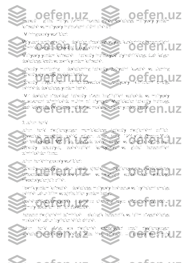 maqsadi   –   global   moliya   tizimini   nazorat   qilish,   davlatlarga   moliyaviy   yordam
ko‘rsatish va moliyaviy inqirozlarni oldini olishdir.
IMFning asosiy vazifalari:
Valyutani   tartibga   solish   –   davlatlar   o‘rtasidagi   valyuta   kurslarining   barqarorligini
ta’minlash va xalqaro savdoni qulaylashtirish.
Moliyaviy  yordam   ko‘rsatish   – iqtisodiy  inqiroz  yoki  qiyinchiliklarga duch  kelgan
davlatlarga kredit va texnik yordam ko‘rsatish.
Iqtisodiy   monitoring   –   davlatlarning   iqtisodiy   faoliyatini   kuzatish   va   ularning
iqtisodiy siyosatiga maslahat berish.
Iqtisodiy   o‘zgarishlarni   qo‘llab-quvvatlash   –   moliyaviy   islohotlarni   amalga
oshirishda davlatlarga yordam berish.
IMF   davlatlar   o‘rtasidagi   iqtisodiy   o‘zaro   bog‘liqlikni   saqlashda   va   moliyaviy
muvozanatni   ta’minlashda   muhim   rol   o‘ynaydi.   Mamlakatlar   iqtisodiy   inqirozga
duch kelganida, IMF ularga mablag‘ va maslahatlar bilan yordam beradi.
2. Jahon Banki
Jahon   Banki   rivojlanayotgan   mamlakatlarga   iqtisodiy   rivojlanishni   qo‘llab-
quvvatlash   maqsadida   tashkil   etilgan.   Jahon   Banki   1944-yilda   Bretton-Vuds
konferensiyasida   IMF   bilan   birgalikda   tashkil   etilgan   va   uning   asosiy   maqsadi
iqtisodiy   taraqqiyot,   qashshoqlikni   kamaytirish   va   global   barqarorlikni
ta'minlashdan iborat.
Jahon Bankining asosiy vazifalari:
Iqtisodiy   taraqqiyot   uchun   kredit   ajratish   –   rivojlanayotgan   mamlakatlarga
infrastrukturani   rivojlantirish,   ta'lim   va   sog‘liqni   saqlash   kabi   sohalarga
investitsiyalar jalb qilish.
Texnik yordam ko‘rsatish – davlatlarga moliyaviy boshqaruv va loyihalarni amalga
oshirish uchun bilim va tajriba bilan yordam berish.
Qashshoqlikni   kamaytirish   –   qashshoq   aholining   hayot   sifatini   oshirish   uchun
ijtimoiy dasturlarni qo‘llab-quvvatlash.
Barqaror   rivojlanishni   ta’minlash   –   ekologik   barqarorlik   va   iqlim   o‘zgarishlariga
moslashish uchun loyihalar ishlab chiqish.
Jahon   Banki   o‘ziga   xos   rivojlanish   strategiyalari   orqali   rivojlanayotgan
davlatlarning   iqtisodiy   o‘sishiga   katta   hissa   qo‘shadi.   U   iqtisodiy   va   ijtimoiy 