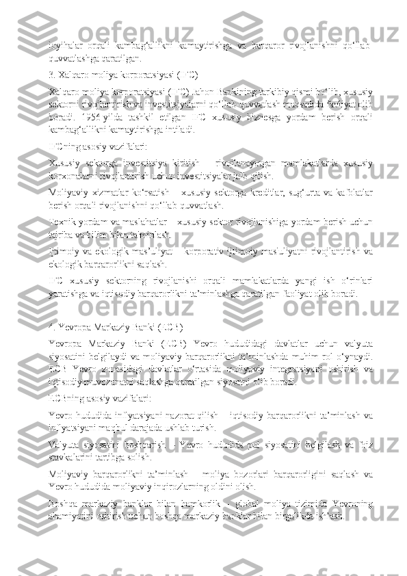 loyihalar   orqali   kambag‘allikni   kamaytirishga   va   barqaror   rivojlanishni   qo‘llab-
quvvatlashga qaratilgan.
3. Xalqaro moliya korporatsiyasi (IFC)
Xalqaro moliya korporatsiyasi (IFC) Jahon Bankining tarkibiy qismi bo‘lib, xususiy
sektorni rivojlantirish va investitsiyalarni qo‘llab-quvvatlash maqsadida faoliyat olib
boradi.   1956-yilda   tashkil   etilgan   IFC   xususiy   biznesga   yordam   berish   orqali
kambag‘allikni kamaytirishga intiladi.
IFCning asosiy vazifalari:
Xususiy   sektorga   investitsiya   kiritish   –   rivojlanayotgan   mamlakatlarda   xususiy
korxonalarni rivojlantirish uchun investitsiyalar jalb qilish.
Moliyaviy   xizmatlar   ko‘rsatish   –   xususiy   sektorga   kreditlar,   sug‘urta   va   kafolatlar
berish orqali rivojlanishni qo‘llab-quvvatlash.
Texnik yordam va maslahatlar – xususiy sektor rivojlanishiga yordam berish uchun
tajriba va bilim bilan ta'minlash.
Ijtimoiy  va  ekologik  mas’uliyat  –  korporativ  ijtimoiy  mas'uliyatni   rivojlantirish   va
ekologik barqarorlikni saqlash.
IFC   xususiy   sektorning   rivojlanishi   orqali   mamlakatlarda   yangi   ish   o‘rinlari
yaratishga va iqtisodiy barqarorlikni ta’minlashga qaratilgan faoliyat olib boradi.
4. Yevropa Markaziy Banki (ECB)
Yevropa   Markaziy   Banki   (ECB)   Yevro   hududidagi   davlatlar   uchun   valyuta
siyosatini   belgilaydi   va   moliyaviy   barqarorlikni   ta’minlashda   muhim   rol   o‘ynaydi.
ECB   Yevro   zonasidagi   davlatlar   o‘rtasida   moliyaviy   integratsiyani   oshirish   va
iqtisodiy muvozanatni saqlashga qaratilgan siyosatni olib boradi.
ECBning asosiy vazifalari:
Yevro hududida inflyatsiyani  nazorat  qilish – iqtisodiy barqarorlikni  ta’minlash  va
inflyatsiyani maqbul darajada ushlab turish.
Valyuta   siyosatini   boshqarish   –   Yevro   hududida   pul   siyosatini   belgilash   va   foiz
stavkalarini tartibga solish.
Moliyaviy   barqarorlikni   ta’minlash   –   moliya   bozorlari   barqarorligini   saqlash   va
Yevro hududida moliyaviy inqirozlarning oldini olish.
Boshqa   markaziy   banklar   bilan   hamkorlik   –   global   moliya   tizimida   Yevroning
ahamiyatini oshirish uchun boshqa markaziy banklar bilan birgalikda ishlash. 