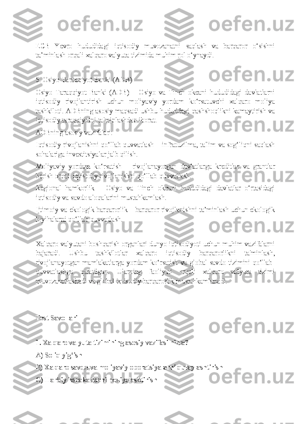 ECB   Yevro   hududidagi   iqtisodiy   muvozanatni   saqlash   va   barqaror   o‘sishni
ta’minlash orqali xalqaro valyuta tizimida muhim rol o‘ynaydi.
5. Osiyo Taraqqiyot Banki (ADB)
Osiyo   Taraqqiyot   Banki   (ADB)   –   Osiyo   va   Tinch   okeani   hududidagi   davlatlarni
iqtisodiy   rivojlantirish   uchun   moliyaviy   yordam   ko‘rsatuvchi   xalqaro   moliya
tashkiloti. ADBning asosiy maqsadi ushbu hududdagi qashshoqlikni kamaytirish va
iqtisodiy taraqqiyotni ta'minlashdan iborat.
ADBning asosiy vazifalari:
Iqtisodiy rivojlanishni qo‘llab-quvvatlash – infratuzilma, ta'lim va sog‘liqni saqlash
sohalariga investitsiyalar jalb qilish.
Moliyaviy   yordam   ko‘rsatish   –   rivojlanayotgan   davlatlarga   kreditlar   va   grantlar
berish orqali iqtisodiy rivojlanishni qo‘llab-quvvatlash.
Regional   hamkorlik   –   Osiyo   va   Tinch   okeani   hududidagi   davlatlar   o‘rtasidagi
iqtisodiy va savdo aloqalarini mustahkamlash.
Ijtimoiy va ekologik barqarorlik – barqaror rivojlanishni ta’minlash uchun ekologik
loyihalarni qo‘llab-quvvatlash.
Xalqaro valyutani boshqarish organlari dunyo iqtisodiyoti uchun muhim vazifalarni
bajaradi.   Ushbu   tashkilotlar   xalqaro   iqtisodiy   barqarorlikni   ta'minlash,
rivojlanayotgan mamlakatlarga yordam ko‘rsatish va global savdo tizimini qo‘llab-
quvvatlashga   qaratilgan.   Ularning   faoliyati   orqali   xalqaro   valyuta   tizimi
muvozanatlashadi va global iqtisodiy barqarorlik mustahkamlanadi.
Test Savollari
1. Xalqaro valyuta tizimining asosiy vazifasi nima?
A) Soliq yig‘ish
B) Xalqaro savdo va moliyaviy operatsiyalarni qulaylashtirish
C) Harbiy harakatlarni moliyalashtirish 