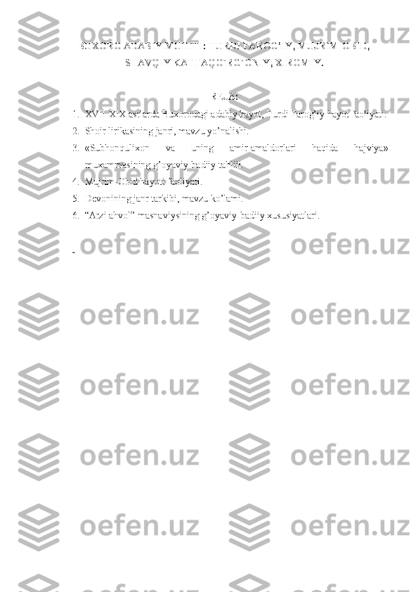 BUXORO ADABIY MUHITI: TURDI FAROG’IY, MUJRIM-OBID,
SHAVQIY KATTAQO`RG`ONIY, XIROMIY.
REJA:
1. XVII-XIX asrlarda Buхorodagi adabiy hayot, Turdi Farog’iy hayot faoliyati.
2. Shoir lirikasining janri, mavzu yo’nalishi.
3. «Subhonquliхon   va   uning   amir-amaldorlari   haqida   hajviya»
muхammasining g’oyaviy-badiiy tahlili.
4. Mujrim-Obid hayoti faoliyati.
5. Dеvonining janr tarkibi, mavzu ko’lami.
6. “ Arzi ahvol” masnaviysining g’oyaviy-badiiy хususiyatlari.
  