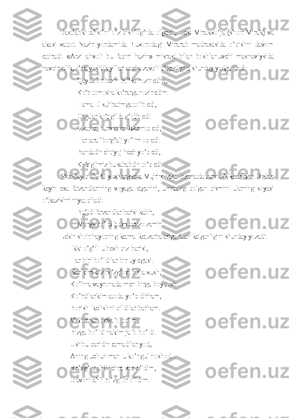 Dastlabki tahsilni o’z qishlog’ida olgach, otasi Mirakхo’ja (shoir Mirak) va
akasi   хattot   Nazir   yordamida   Buхorodagi   Mirarab   madrasasida   o’qishni   davom
ettiradi.   «Arzi   ahvoli   bu   faqiri   hazin»   misrasi   bilan   boshlanuvchi   masnaviysida
n avqironlik, o’rta yoshlik yillari ancha zavqli o’tganligini shunday yodga oladi:
Qayda bir bazm bo’lsa hozir edim,
Ko’p tomosha ko’rarga nozir edim.
Hama El suhbatimga tolib edi,
Orzular ko’ngilda g’olib edi.
Izzatim, hurmatim fuzunroq edi,
Har taraf borg’ali yo’lim oq edi.
Bandadin ehtiyoj h е ch yo’q edi,
Ko’nglimiz bu sababdin to’q edi.
Shunday qilib, 40 yoshlargacha Mujrim izzat-hurmatda turmush k е chirgan.Undan
k е yin   esa   farzandlarining   voyaga   е tganini,   umrining   qolgan   qismini   ularning   soyasi
o’tkazishni niyat qiladi:
Bo’ldi farzandlar barisi kabir,
Manga bo’ldi bu muqtazo zamir.
L е kin  shoir hayotning ketma–ket zarbalariga duch kelganligini  shunday yozadi:
Ikki o’g’il - u besh qiz barisi,
Har biri bo’ldilar bir uy egasi.
Har kim o’z ro’zg’ori birla xush,
Ko’hna vayronada men birga  b oyqush.
Ko’rdilarkim atoda yo’q dirham,
Borish–kelishni qildilar barham.
Volidalari bevafo bo’ldi,
Bizga bo’ldi nakim jafo bo’ldi.
Ushbu qaridin etmadilar yod,
Aning uchun man - u ko’ngul noshod...
Ro’zg’or ahli ichra xor o’ldim,
Udvoni ahli ro’zg’or o’ldim. 