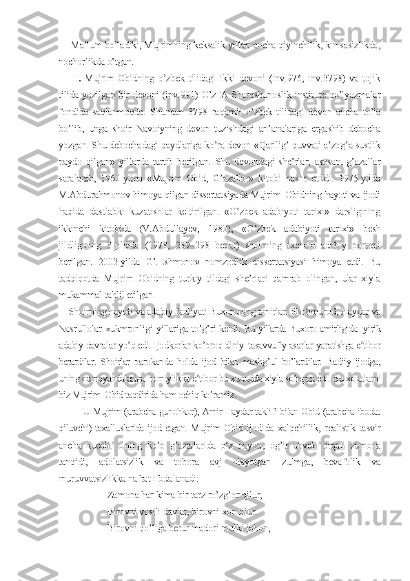 Ma’lum bo’ladiki, Mujrimning kеksalik yillari ancha qiyinchilik, kimsasizlikda,
nochorlikda o’tgan. 
II.   Mujrim-Obidning   o’zbek   tilidagi   ikki   dеvoni   (inv.976,   inv.3798)   va   tojik
tilida   yozilgan   bir   dеvoni   (inv.991)   O’zFA  Sharqshunoslik   institute   qo’lyozmalar
fondida   saqlanmoqda.   Shundan   3798   raqamli   o’zbek   tilidagi   devon   ancha   to’la
bo’lib,   unga   shoir   Navoiyning   devon   tuzishdagi   an’analariga   ergashib   debocha
yozgan. Shu debochadagi qaydlariga ko’ra devon «Qarilig’ quvvati a’zog’a sustlik
paydo   qilgan»   yillarda   tartib   berilgan.   Shu   devondagi   she’rlar,   asosan,   g’azallar
saralanib,   1960-yilda   «Mujrim–Obid,   G’azallar»   kitobi   nashr   etildi.   1975-yilda
M.Abdurahmonov himoya qilgan dissertatsiyada Mujrim–Obidning hayoti va ijodi
haqida   dastlabki   kuzatishlar   keltirilgan.   «O’zbek   adabiyoti   tarixi»   darsligining
ikkinchi   kitobida   (V.Abdullayev,   1980),   «O’zbek   adabiyoti   tarixi»   besh
jildligining   3-jildida   (1978,   289–298   betlar)   shoirning   ixcham   adabiy   portreti
berilgan.   2002-yilda   G’.Eshmonov   nomzodlik   dissertatsiyasi   himoya   etdi.   Bu
tadqiqotda   Mujrim–Obidning   turkiy   tildagi   she’rlari   qamrab   olingan,   ular   xiyla
mukammal tahlil etilgan. 
Shoirning hayoti va adabiy faoliyati Buxoroning amirlari Shohmurod, Haydar va
Nasrullolar xukmronligi yillariga to’g’ri keldi.   Bu yillarda Buxoro amirligida   yirik
adabiy davralar yo’q edi. Ijodkorlar ko’proq diniy–tasavvufiy asarlar yaratishga e’tibor
berardilar.   Shoirlar   parokanda   holda   ijod   bilan   mashg’ul   bo’lardilar.   Badiiy   ijodga,
uning namoyandalariga homiylikka e’tibor bu xududda xiyla so’ngan edi. Bu xolatlarni
biz Mujrim–Obid taqdirida ham ochiq ko’ramiz. 
U Mujrim (arabcha gunohkor), Amir Haydar taklifi bilan Obid (arabcha ibodat
qiluvchi) taхalluslarida ijod etgan.   Mujrim   Obid   ijodida   xalqchillik,   realistik   tasvir
ancha   kuchli.   Uning   ko’p   g’azallarida   o’z   hayoti,   og’ir   ahvoli   orqali   zamona
tanqidi,   adolatsizlik   va   tobora   avj   olayotgan   zulmga,   bevafolik   va
muruvvatsizlikka nafrat ifodalanadi:
Zamona har kima bir tarz ro’zg’or qilur,
Birovni vosili davlat, birovni xor qilur.
Birovni qo’liga berur madori mulki jahon, 