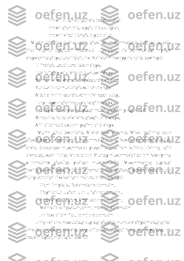 Birovni to dame o’tguncha bemador qilur.
Birovni g’am bila, qayg’u bila ado aylar,
Birovni ishrati olamg’a poydor qilur...
Mujrim   Obidning   boshqa   ayrim   g’azal   va   muxammaslarida   ham   real   voqelik
bilan   bog’liq   tuyg’ular   ifodalanadi.   Jumladan,   o’z   zamonasidagi   riyokor
shayхlarning g’oyat tubanliklari, insofsizliklarini navoiyyona ruhda tasvirlaydi:
El fir e big’a  u zatdi turrai dastor shayх,
Toki bo’lg’ay хalq ichra oti buzrukvor shayх
S h omdin хilvat charog’i tong dеguncha shoblar,
Kunduzi borur muroqibg’a vali izhor shayх.
Aldab el molini еguncha zahr no’sh etgan qulay,
Holiyo davron g’animat, ayla istig’for shayх.
Bu baytlar Navoiyning quyidagi matlali g’azalini yodga soladi:
Хonaqohda halqai zikr ichra g’avg’o qildi shayх,
Ahli dillar naqdi avqotini yag’mo qildi shayх.
Mujrim   Obid   devonlarida   Alisher   Navoiy   hamda   Mirza   Bedilning   qator
g’azallariga   yozilgan   tazmin   muxammaslar   bor.   U   Navoiyning   yettita   g’azaliga
ancha   diqqatangez   muxammaslar   yozgan.   Ularda   ham   ko’proq   o’zining   og’ir
qismatiga, xasbi  holiga ishoralar bor. Shunday muxammaslaridan biri Navoiyning
«Topmadim»   g’azaliga   yozilgan   muxammasidir.   Muxammasning   quyidagi
beshligidan ma’lumki, ijodkor o’z qismatida Navoiy g’azali qahramonining chuqur
ruhiy iztiroblari o’xshashligini mahorat bilan ifodalaydi:
Olami foniyda kulfatsiz makone topmadim,
G’ayri anduh - u g’am - u oh - u fig’one topmadim,
Bir anisi shod - u g’am, shirin zabone topmadim,
Mehr ko’p ko’rgazdum, ammo mehribone topmadim
Jon base qildim fido, oromijone topmadim.
Uning oshiqona mavzulardagi quyidagi g’azalida mumtoz she’riyatimizdagi go’zal
timsollar portretlarini chizishda keng qo’llanilgan musajja’ hamda talmih san’atiga oid
betakror baytlar, mubolag’ali tasvirlar: 