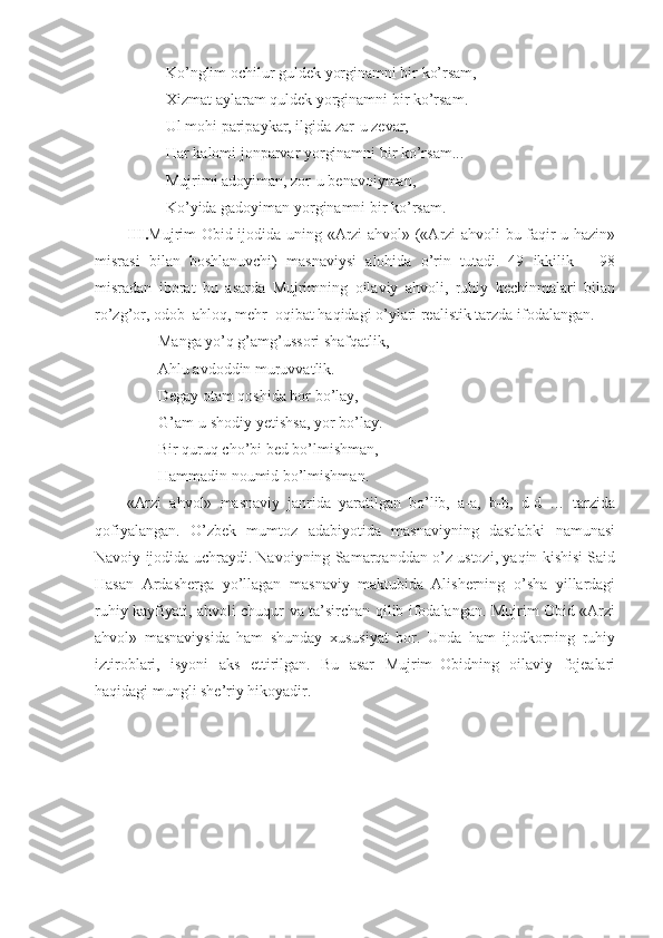 Ko’nglim ochilur guldek yorginamni bir ko’rsam,
Xizmat aylaram quldek yorginamni bir ko’rsam.
Ul mohi paripaykar, ilgida zar - u zevar,
Har kalomi jonparvar yorginamni bir ko’rsam...
Mujrimi adoyiman, zor - u benavoiyman,
Ko’yida gadoyiman yorginamni bir ko’rsam.
III. Mujrim Obid ijodida uning «Arzi ahvol» («Arzi ahvoli bu faqir-u hazin»
misrasi   bilan   boshlanuvchi)   masnaviysi   alohida   o’rin   tutadi.   49   ikkilik   –   98
misradan   iborat   bu   asarda   Mujrimning   oilaviy   ahvoli,   ruhiy   kechinmalari   bilan
ro’zg’or, odob–ahloq, mehr–oqibat haqidagi o’ylari realistik tarzda ifodalangan. 
Manga yo’q g’amg’ussori shafqatlik,
Ahlu avdoddin muruvvatlik.
Degay otam qoshida bor bo’lay,
G’am - u shodiy  y etishsa, yor bo’lay.
Bir quruq cho’bi bed bo’lmishman,
Hammadin noumid bo’lmishman.
«Arzi   ahvol»   masnaviy   janrida   yaratilgan   bo’lib,   a-a,   b-b,   d-d   …   tarzida
qofiyalangan.   O’zbek   mumtoz   adabiyotida   masnaviyning   dastlabki   namunasi
Navoiy ijodida uchraydi. Navoiyning Samarqanddan o’z ustozi, yaqin kishisi Said
Hasan   Ardasherga   yo’llagan   masnaviy–maktubida   Alisherning   o’sha   yillardagi
ruhiy kayfiyati, ahvoli chuqur va ta’sirchan qilib ifodalangan. Mujrim Obid «Arzi
ahvol»   masnaviysida   ham   shunday   xususiyat   bor.   Unda   ham   ijodkorning   ruhiy
iztiroblari ,   isyoni   aks   ettirilgan.   Bu   asar   Mujrim–Obidning   oilaviy   fojealari
haqidagi mungli she’riy hikoyadir.
  
