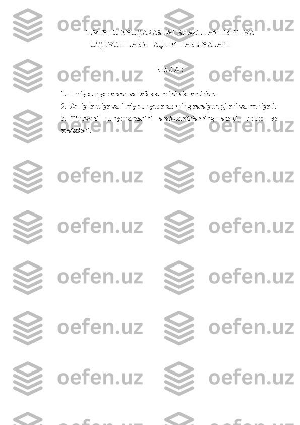 ILMIY  DUNYOQARASHNI  SHAKLLANTIRISH VA
O’QUVCHILARNI  AQLIY  TARBIYALASH
R E J A :
1. Ilmiy dunyoqarash va tafakkurni shakllantirish.
2. Aqliy tarbiya va ilmiy dunyoqarashning asosiy belgilari va mohiyati.
3. O’quvchi   dunyoqarashini   shakllantirishning   shakl,   metod   va
vositalari. 