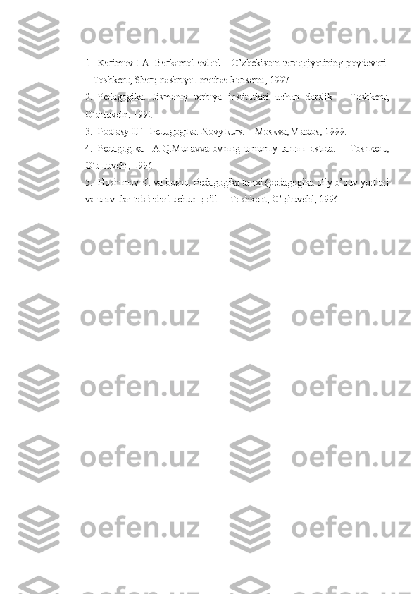 1. Karimov  I.A. Barkamol   avlod –  O’zbekiston  taraqqiyotining  poydevori.
– Toshkent, Sharq nashriyot-matbaa konserni, 1997. 
2. Pedagogika.   Jismoniy   tarbiya   institutlari   uchun   darslik   –   Toshkent,
O’qituvchi, 1990.
3. Podlasy I.P.. Pedagogika. Novy kurs. – Moskva, Vlados, 1999.
4. Pedagogika     A.Q.Munavvarovning   umumiy   tahriri   ostida.   –   Toshkent,
O’qituvchi, 1996.
5. Hoshimov K. va boshq. Pedagogika tarixi (pedagogika oliy o’quv yurtlari
va univ-tlar talabalari uchun qo’ll. – Toshkent, O’qituvchi, 1996. 