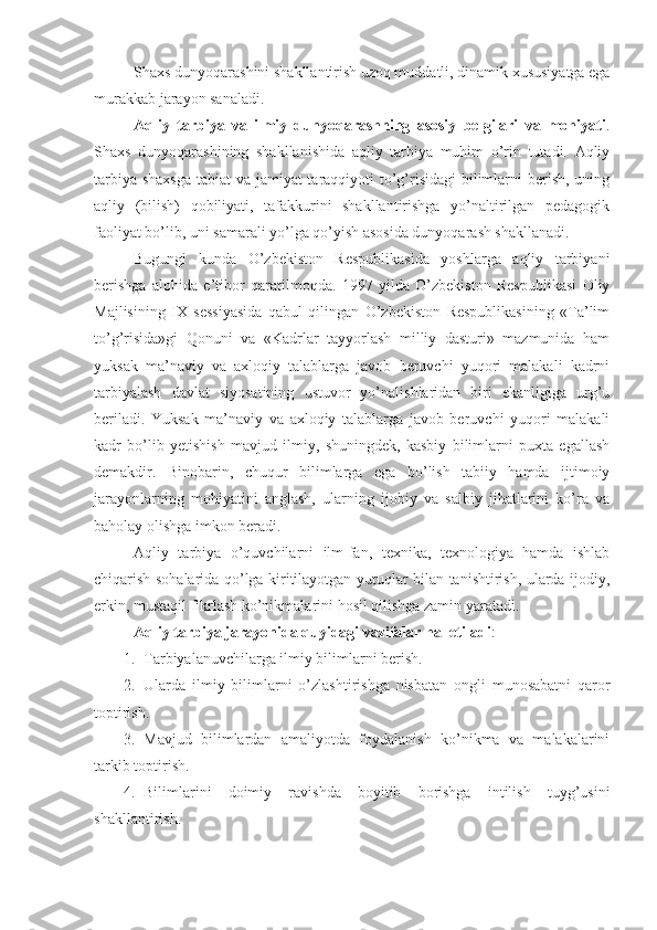 Shaxs dunyoqarashini shakllantirish uzoq muddatli, dinamik xususiyatga ega
murakkab jarayon sanaladi. 
Aqliy   tarbiya   va   ilmiy   dunyoqarashning   asosiy   belgilari   va   mohiyati .
Shaxs   dunyoqarashining   shakllanishida   aqliy   tarbiya   muhim   o’rin   tutadi.   Aqliy
tarbiya shaxsga tabiat va jamiyat  taraqqiyoti to’g’risidagi  bilimlarni  berish, uning
aqliy   (bilish)   qobiliyati,   tafakkurini   shakllantirishga   yo’naltirilgan   pedagogik
faoliyat bo’lib, uni samarali yo’lga qo’yish asosida dunyoqarash shakllanadi. 
Bugungi   kunda   O’zbekiston   Respublikasida   yoshlarga   aqliy   tarbiyani
berishga   alohida   e’tibor   qaratilmoqda.   1997   yilda   O’zbekiston   Respublikasi   Oliy
Majlisining   IX   sessiyasida   qabul   qilingan   O’zbekiston   Respublikasining   «Ta’lim
to’g’risida»gi   Qonuni   va   «Kadrlar   tayyorlash   milliy   dasturi»   mazmunida   ham
yuksak   ma’naviy   va   axloqiy   talablarga   javob   beruvchi   yuqori   malakali   kadrni
tarbiyalash   davlat   siyosatining   ustuvor   yo’nalishlaridan   biri   ekanligiga   urg’u
beriladi.   Yuksak   ma’naviy   va   axloqiy   talablarga   javob   beruvchi   yuqori   malakali
kadr   bo’lib   yetishish   mavjud   ilmiy,   shuningdek,   kasbiy   bilimlarni   puxta   egallash
demakdir.   Binobarin,   chuqur   bilimlarga   ega   bo’lish   tabiiy   hamda   ijtimoiy
jarayonlarning   mohiyatini   anglash,   ularning   ijobiy   va   salbiy   jihatlarini   ko’ra   va
baholay olishga imkon beradi.
Aqliy   tarbiya   o’quvchilarni   ilm-fan,   texnika,   texnologiya   hamda   ishlab
chiqarish sohalarida qo’lga kiritilayotgan yutuqlar bilan tanishtirish, ularda ijodiy,
erkin, mustaqil fikrlash ko’nikmalarini hosil qilishga zamin yaratadi.
Aqliy tarbiya jarayonida quyidagi vazifalar hal etiladi :
1. Tarbiyalanuvchilarga ilmiy bilimlarni berish.
2. Ularda   ilmiy   bilimlarni   o’zlashtirishga   nisbatan   ongli   munosabatni   qaror
toptirish.
3. Mavjud   bilimlardan   amaliyotda   foydalanish   ko’nikma   va   malakalarini
tarkib toptirish.
4. Bilimlarini   doimiy   ravishda   boyitib   borishga   intilish   tuyg’usini
shakllantirish. 