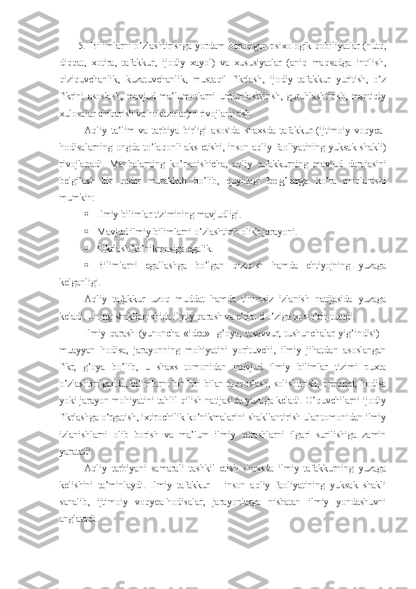 5. Bilimlarni o’zlashtirishga yordam beradigan psixologik qobiliyatlar (nutq,
diqqat,   xotira,   tafakkur,   ijodiy   xayol)   va   xususiyatlar   (aniq   maqsadga   intilish,
qiziquvchanlik,   kuzatuvchanlik,   mustaqil   fikrlash,   ijodiy   tafakkur   yuritish,   o’z
fikrini   asoslash,   mavjud   ma’lumotlarni   umumlashtirish,   guruhlashtirish,   mantiqiy
xulosalar chiqarish va hokazolar)ni rivojlantirish.
Aqliy   ta’lim   va   tarbiya   birligi   asosida   shaxsda   tafakkur   (ijtimoiy   voqyea-
hodisalarning ongda to’laqonli aks etishi, inson aqliy faoliyatining yuksak shakli)
rivojlanadi.   Manbalarning   ko’rsatishicha,   aqliy   tafakkurning   mavjud   darajasini
belgilash   bir   qadar   murakkab   bo’lib,   quyidagi   belgilarga   ko’ra   aniqlanishi
mumkin:
 Ilmiy bilimlar tizimining mavjudligi.
 Mavjud ilmiy bilimlarni o’zlashtirib olish jarayoni.
 Fikrlash ko’nikmasiga egalik.
 Bilimlarni   egallashga   bo’lgan   qiziqish   hamda   ehtiyojning   yuzaga
kelganligi. 
Aqliy   tafakkur   uzoq   muddat   hamda   tinimsiz   izlanish   natijasida   yuzaga
keladi. Uning shakllanishida ilmiy qarash va e’tiqod o’ziga xos o’rin tutadi.
Ilmiy   qarash   (yunoncha   «idea»-   g’oya,   tasavvur,   tushunchalar   yig’indisi)   -
muayyan   hodisa,   jarayonning   mohiyatini   yorituvchi,   ilmiy   jihatdan   asoslangan
fikr,   g’oya   bo’lib,   u   shaxs   tomonidan   mavjud   ilmiy   bilimlar   tizimi   puxta
o’zlashtirilganda, bilimlarni bir-biri  bilan taqqoslash,  solishtirish, predmet, hodisa
yoki jarayon mohiyatini tahlil qilish natijasida yuzaga keladi. O’quvchilarni ijodiy
fikrlashga o’rgatish, ixtirochilik ko’nikmalarini shakllantirish ular tomonidan ilmiy
izlanishlarni   olib   borish   va   ma’lum   ilmiy   qarashlarni   ilgari   surilishiga   zamin
yaratadi.
Aqliy   tarbiyani   samarali   tashkil   etish   shaxsda   ilmiy   tafakkurning   yuzaga
kelishini   ta’minlaydi.   Ilmiy   tafakkur   –   inson   aqliy   faoliyatining   yuksak   shakli
sanalib,   ijtimoiy   voqyea-hodisalar,   jarayonlarga   nisbatan   ilmiy   yondashuvni
anglatadi. 