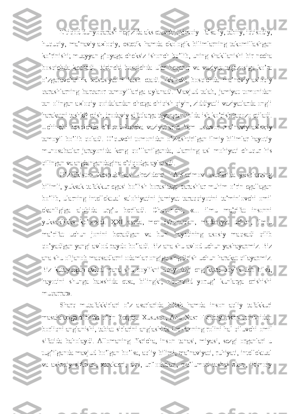 E’tiqod dunyoqarash negizida aks etuvchi ijtimoiy- falsafiy, tabiiy, iqtisodiy,
huquqiy,   ma’naviy-axloqiy,   estetik   hamda   ekologik   bilimlarning   takomillashgan
ko’rinishi;  muayyan g’oyaga cheksiz  ishonch bo’lib, uning shakllanishi  bir necha
bosqichda   kechadi.   Birinchi   bosqichda   ular   beqaror   va   vaziyat   taqozosiga   ko’ra
o’zgaruvchanlik   xususiyatini   kasb   etadi.   Ikkinchi   bosqichda   ma’naviy-axloqiy
qarashlarning   barqaror   tamoyillariga   aylanadi.   Mavjud   talab,   jamiyat   tomonidan
tan olingan axloqiy qoidalardan chetga chiqish qiyin, ziddiyatli vaziyatlarda ongli
harakatni tashkil etish, irodaviy sifatlarga tayangan holda ish ko’rish taqozo etiladi.
Uchinchi   bosqichda   e’tiqod   barcha   vaziyatlarda   ham   ustuvor   ma’naviy-axloqiy
tamoyil   bo’lib   qoladi.   O’quvchi   tomonidan   o’zlashtirilgan   ilmiy   bilimlar   hayotiy
munosabatlar   jarayonida   keng   qo’llanilganda,   ularning   asl   mohiyati   chuqur   his
qilingan va anglangandagina e’tiqodga aylanadi.
O’zbekiston   Respublikasi   Prezidenti   I.A.Karimov   asarlarida   yoshlarning
bilimli, yuksak tafakkur egasi  bo’lish borasidagi  qarashlar muhim o’rin egallagan
bo’lib,   ularning   intellektual   salohiyatini   jamiyat   taraqqiyotini   ta’minlovchi   omil
ekanligiga   alohida   urg’u   beriladi.   Chunonchi,   «...   ilmu   ma’rifat   insonni
yuksaklikka   ko’taradi.   XXI   asrda,   men   ishonaman,   madaniyat   uchun,   ilm-u
ma’rifat   uchun   jonini   beradigan   va   buni   hayotining   asosiy   maqsadi   qilib
qo’yadigan yangi avlod paydo bo’ladi. Biz ana shu avlod uchun yashayapmiz. Biz
ana shu olijanob maqsadlarni odamlar ongiga singdirish uchun harakat qilayapmiz.
Biz   kutayotgan   avlod   mana   shu   boylikni   dunyodagi   eng   katta   boylik   deb   bilsa,
hayotini   shunga   baxshida   etsa,   bilingki,   odamzod   yorug’   kunlarga   erishishi
muqarrar».
Sharq   mutafakkirlari   o’z   asarlarida   bilish   hamda   inson   aqliy   tafakkuri
masalalariga   alohida   o’rin   bergan.   Xususan,   Abu   Nasr   Forobiy   inson   tomonidan
borliqni anglanishi, tabiat sirlarini anglashida ilm-fanning rolini hal qiluvchi omil
sifatida   baholaydi.   Allomaning   fikricha,   inson   tanasi,   miyasi,   sezgi   organlari   u
tug’ilganda mavjud bo’lgan bo’lsa, aqliy bilimi, ma’naviyati, ruhiyati, intellektual
va   axloqiy   sifatlari,   xarakteri,   dini,   urf-odatlari,   ma’lumoti   tashqi   olam,   ijtimoiy 