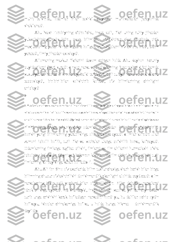 muhit   ta’sirida,   odamlar   bilan   tashkil   etayotgan   munosabatlari   jarayonida
shakllanadi.
Abu   Nasr   Forobiyning   e’tiroficha,   inson   aqli,   fikri   uning   ruhiy   jihatdan
yuksalishining   mahsulidir.   Inson   bilimlarni   o’zlashtirar   ekan,   borliqda   tirik
mavjudotning yaratilish tarixigacha bo’lgan ma’lumotlarni o’zlashtira oladi, ularni
yaratadi, ilmiy jihatdan asoslaydi.
Allomaning   mazkur   fikrlarini   davom   ettirgan   holda   Abu   Rayhon   Beruniy
quyidagilarni ilgari suradi: «Inson narsa va hodisalarning faqat tashqi sifati hamda
xususiyatlari haqida bilim olmay, balki tafakkuri, aqli tufayli narsa va hodisalarni
taqqoslaydi,   bir-biri-bilan   solishtirib   ko’radi,   o’z   bilimlarining   chinligini
aniqlaydi
»
2.   Mutafakkir,   shuningdek,   odamlar   tomonidan   bilimlarni   o’zlashtirilib   borishi   yangi   bilimlarning   yaratilishiga   olib   kelishini   aytadi:   «Ilmlar
ko’pdir. Ular zamoni iqbolli bo’lib, turli fikr va xotiralar ularga qo’shilib borsa, ko’payadi. Odamlarning ilmlarga rag’bat qilishi, ilmlarni va ilm
ahllarini hurmatlashi  o’sha iqbolning belgisidir. (Ayniqsa) hukmron kishilarning  ilm ahlini  hurmat qilishi turli ilmlarning  ko’payishiga sabab
bo’ladi»
2.   Mutafakkir,   shuningdek,   odamlar   tomonidan   bilimlarni   o’zlashtirilib
borishi yangi bilimlarning yaratilishiga olib kelishini aytadi: «Ilmlar ko’pdir. Ular
zamoni   iqbolli   bo’lib,   turli   fikr   va   xotiralar   ularga   qo’shilib   borsa,   ko’payadi.
Odamlarning   ilmlarga   rag’bat   qilishi,   ilmlarni   va   ilm   ahllarini   hurmatlashi   o’sha
iqbolning belgisidir. (Ayniqsa) hukmron kishilarning ilm ahlini hurmat qilishi turli
ilmlarning ko’payishiga sabab bo’ladi» 1.
1.
Abu Ali ibn Sino o’z asarlarida bilim tushunchasiga sharh berish bilan birga
bilimning chuqur o’zlashtirilishi donishmandlik ekanligini alohida qayd etadi: «Ilm
narsalarning   inson   aqli   yordami   bilan   o’rganilishidir.   Bilim   deb   esa,   narsalarni
idrok   qilishga   aytiladi.   Bu   shundayki,   inson   aqli   uni   xato   va   yo’ldan   toymasdan
turib   unga   erishishi   kerak   bo’ladigan   narsadir.   Bordi-yu,   bu   dalillar   ochiq-oydin
bo’lsayu,   isbotlar   chinakamiga   bo’lsa,   u   holda   bunga   hikmat   –   donishmandlik
deyildi». 