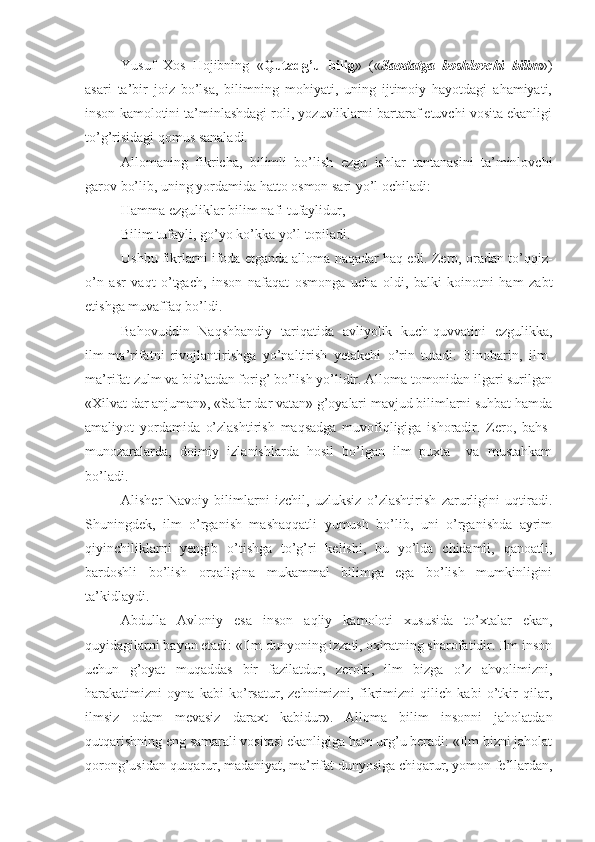 Yusuf   Xos   Hojibning   « Qutadg’u   bilig »   (« Saodatga   boshlovchi   bilim »)
asari   ta’bir   joiz   bo’lsa,   bilimning   mohiyati,   uning   ijtimoiy   hayotdagi   ahamiyati,
inson kamolotini ta’minlashdagi roli, yozuvliklarni bartaraf etuvchi vosita ekanligi
to’g’risidagi qomus sanaladi. 
Allomaning   fikricha,   bilimli   bo’lish   ezgu   ishlar   tantanasini   ta’minlovchi
garov bo’lib, uning yordamida hatto osmon sari yo’l ochiladi:
Hamma ezguliklar bilim nafi tufaylidur,
Bilim tufayli, go’yo ko’kka yo’l topiladi.
Ushbu fikrlarni ifoda etganda alloma naqadar haq edi. Zero, oradan to’qqiz-
o’n   asr   vaqt   o’tgach,   inson   nafaqat   osmonga   ucha   oldi,   balki   koinotni   ham   zabt
etishga muvaffaq bo’ldi.
Bahovuddin   Naqshbandiy   tariqatida   avliyolik   kuch-quvvatini   ezgulikka,
ilm-ma’rifatni   rivojlantirishga   yo’naltirish   yetakchi   o’rin   tutadi.   Binobarin,   ilm-
ma’rifat zulm va bid’atdan forig’ bo’lish yo’lidir. Alloma tomonidan ilgari surilgan
«Xilvat dar anjuman», «Safar dar vatan» g’oyalari mavjud bilimlarni suhbat hamda
amaliyot   yordamida   o’zlashtirish   maqsadga   muvofiqligiga   ishoradir.   Zero,   bahs-
munozaralarda,   doimiy   izlanishlarda   hosil   bo’lgan   ilm   puxta     va   mustahkam
bo’ladi.
Alisher   Navoiy   bilimlarni   izchil,   uzluksiz   o’zlashtirish   zarurligini   uqtiradi.
Shuningdek,   ilm   o’rganish   mashaqqatli   yumush   bo’lib,   uni   o’rganishda   ayrim
qiyinchiliklarni   yengib   o’tishga   to’g’ri   kelishi,   bu   yo’lda   chidamli,   qanoatli,
bardoshli   bo’lish   orqaligina   mukammal   bilimga   ega   bo’lish   mumkinligini
ta’kidlaydi.
Abdulla   Avloniy   esa   inson   aqliy   kamoloti   xususida   to’xtalar   ekan,
quyidagilarni bayon etadi: «Ilm dunyoning izzati, oxiratning sharofatidir. Ilm inson
uchun   g’oyat   muqaddas   bir   fazilatdur,   zeroki,   ilm   bizga   o’z   ahvolimizni,
harakatimizni   oyna   kabi   ko’rsatur,   zehnimizni,   fikrimizni   qilich   kabi   o’tkir   qilar,
ilmsiz   odam   mevasiz   daraxt   kabidur».   Alloma   bilim   insonni   jaholatdan
qutqarishning eng samarali vositasi ekanligiga ham urg’u beradi: «Ilm bizni jaholat
qorong’usidan qutqarur, madaniyat, ma’rifat dunyosiga chiqarur, yomon fe’llardan, 