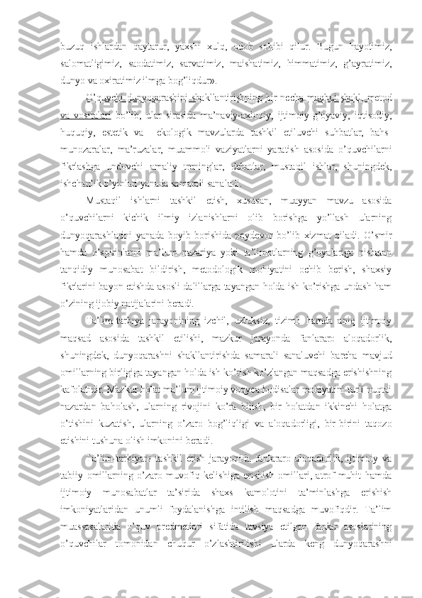 buzuq   ishlardan   qaytarur,   yaxshi   xulq,   odob   sohibi   qilur.   Bugun   hayotimiz,
salomatligimiz,   saodatimiz,   sarvatimiz,   maishatimiz,   himmatimiz,   g’ayratimiz,
dunyo va oxiratimiz ilmga bog’liqdur».
O’quvchi  dunyoqarashini  shakllantirishning bir  necha maqbul shakl, metod
va   vositalari   bo’lib,   ular   sirasida   ma’naviy-axloqiy,   ijtimoiy-g’oyaviy,   iqtisodiy,
huquqiy,   estetik   va     ekologik   mavzularda   tashkil   etiluvchi   suhbatlar,   bahs-
munozaralar,   ma’ruzalar,   muammoli   vaziyatlarni   yaratish   asosida   o’quvchilarni
fikrlashga   undovchi   amaliy   treninglar,   debatlar,   mustaqil   ishlar,   shuningdek,
ishchanlik o’yinlari yanada samarali sanaladi.
Mustaqil   ishlarni   tashkil   etish,   xususan,   muayyan   mavzu   asosida
o’quvchilarni   kichik   ilmiy   izlanishlarni   olib   borishga   yo’llash   ularning
dunyoqarashlarini   yanada   boyib   borishida   poydevor   bo’lib   xizmat   qiladi.   O’smir
hamda   o’spirinlarni   ma’lum   nazariya   yoki   ta’limotlarning   g’oyalariga   nisbatan
tanqidiy   munosabat   bildirish,   metodologik   mohiyatini   ochib   berish,   shaxsiy
fikrlarini bayon etishda asosli dalillarga tayangan holda ish ko’rishga undash ham
o’zining ijobiy natijalarini beradi. 
Ta’lim-tarbiya   jarayonining   izchil,   uzluksiz,   tizimli   hamda   aniq   ijtimoiy
maqsad   asosida   tashkil   etilishi,   mazkur   jarayonda   fanlararo   aloqadorlik,
shuningdek,   dunyoqarashni   shakllantirishda   samarali   sanaluvchi   barcha   mavjud
omillarning birligiga tayangan holda ish ko’rish ko’zlangan maqsadga erishishning
kafolatidir. Mazkur holat ma’lum ijtimoiy voqyea-hodisalar mohiyatini turli nuqtai
nazardan   baholash,   ularning   rivojini   ko’ra   bilish,   bir   holatdan   ikkinchi   holatga
o’tishini   kuzatish,   ularning   o’zaro   bog’liqligi   va   aloqadorligi,   bir-birini   taqozo
etishini tushuna olish imkonini beradi.
Ta’lim-tarbiyani   tashkil   etish   jarayonida   fanlararo   aloqadorlik,   ijtimoiy   va
tabiiy   omillarning   o’zaro   muvofiq   kelishiga   erishish   omillari,   atrof-muhit   hamda
ijtimoiy   munosabatlar   ta’sirida   shaxs   kamolotini   ta’minlashga   erishish
imkoniyatlaridan   unumli   foydalanishga   intilish   maqsadga   muvofiqdir.   Ta’lim
muassasalarida   o’quv   predmetlari   sifatida   tavsiya   etilgan   fanlar   asoslarining
o’quvchilar   tomonidan   chuqur   o’zlashtirilishi   ularda   keng   dunyoqarashni 