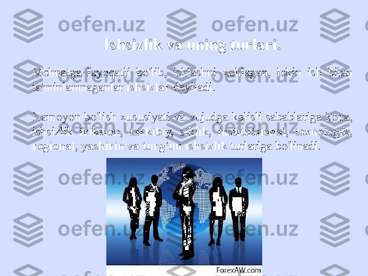 Ishsizlik va uning turlari .
Mehnatga  layoqatli  bo'lib,  ishlashni  xohlagan,  lekin  ish  bilan 
ta'minlanmaganlar  ishsizlar  deyiladi. 
Namoyon bo'lish xususiyati va vujudga kelisli sabablariga ko'ra, 
ishsizlik  friksion,  tarkibiy,  siklik,  institutsional,  texnologik, 
regional, yashirin va turg'un ishsizlik  turlariga bo'linadi. 