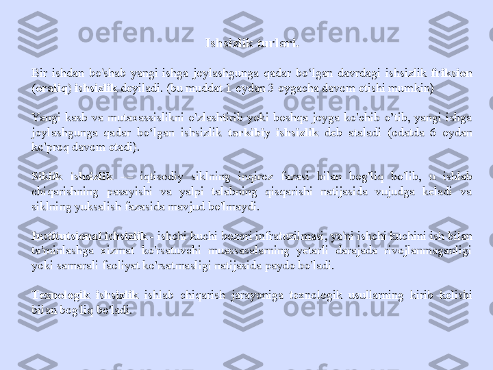 Ishsizlik turlari.
Bir  ishdan  bo'shab  yangi  ishga  joylashgunga  qadar  bo‘lgan  davrdagi  ishsizlik  friksion 
(oraliq) ishsizlik  deyiladi. (bu muddat 1 oydan 3 oygacha davom etishi mumkin)
Yangi  kasb  va  mutaxassislikni  o'zlashtirib  yoki  boshqa  joyga  ko'chib  o’tib,  yangi  ishga 
joylashgunga  qadar  bo‘lgan  ishsizlik   tarkibiy  ishsizlik   deb  ataladi  (odatda  6  oydan 
ko'proq davom etadi).
Siklik  ishsizlik   —  iqtisodiy  siklning  inqiroz  fazasi  bilan  bog'liq  bo'lib,  u  ishlab 
chiqarishning  pasayishi  va  yalpi  talabning  qisqarishi  natijasida  vujudga  keladi  va 
siklning yuksalish fazasida mavjud bo'lmaydi.
Institutsional ishsizlik -  ishchi kuchi bozori infratuzilmasi, ya'ni ishchi kuchini ish bilan 
ta'minlashga  xizmat  ko'rsatuvchi  muassasalarning  yetarli  darajada  rivojlanmaganligi 
yoki samarali faoliyat ko'rsatmasligi natijasida paydo bo'ladi.
Texnologik  ishsizlik   ishlab  chiqarish  jarayoniga  texnologik  usullarning  kirib  kelishi 
bilan bog'liq bo'ladi. 