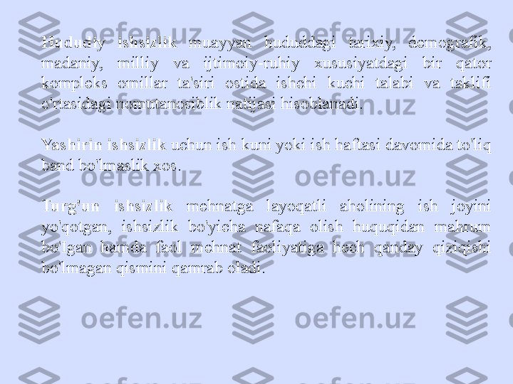 Hududiy  ishsizlik   muayyan  hududdagi  tarixiy,  demografik, 
madaniy,  milliy  va  ijtimoiy-ruhiy  xususiyatdagi  bir  qator 
kompleks  omillar  ta'siri  ostida  ishchi  kuchi  talabi  va  taklifi 
o'rtasidagi nomutanosiblik natijasi hisoblanadi.
Yashirin ishsizlik  uchun ish kuni yoki ish haftasi davomida to'liq 
band bo'lmaslik xos.
Turg'un  ishsizlik   mehnatga  layoqatli  aholining  ish  joyini 
yo'qotgan,  ishsizlik  bo'yicha  nafaqa  olish  huquqidan  mahrum 
bo'Igan  hamda  faol  mehnat  faoliyatiga  hech  qanday  qiziqishi 
bo'lmagan qismini qamrab oladi. 