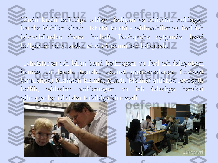 Ishchi  kuchi  tarkibiga  ishlay  oladigan  va  ishlashni  xohlagan 
barcha  kishilar  kiradi.  Ishchi  kuchi  -  ishlovchilar  va  faol  ish 
izlovchilardan  iborat  bo'ladi.  Boshqacha  aytganda,  band 
bo'lganlar va ishsizlar ishchi kuchini tashkil qiladi.
  Ishsizlarga   ish  bilan  band  bo'lmagan  va  faol  ish  izlayotgan 
hamda  bu  haqda  tegishli  xizmat  muassasalariga  (mehnat 
birjalariga)  bildiigan  kishilar  kiradi. Mehnat qilishga  layoqatli 
bo'lib,  ishlashni  xohlamagan  va  ish  izlashga  harakat 
qilmaganlar ishsizlar tarkibiga kirmaydi. 