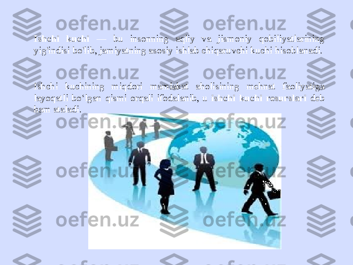 Ishchi  kuchi   —  bu  insonning  aqliy  va  jismoniy  qobiliyatlarining 
yig'indisi bo'lib, jamiyatning asosiy ishlab chiqaruvchi kuchi hisoblanadi.
Ishchi  kuchining  miqdori  mamlakat  aholisining  mehnat  faoliyatiga 
layoqatli  bo‘lgan  qismi  orqali  ifodalanib,  u   ishchi  kuchi  resurslari   deb 
ham ataladi.  