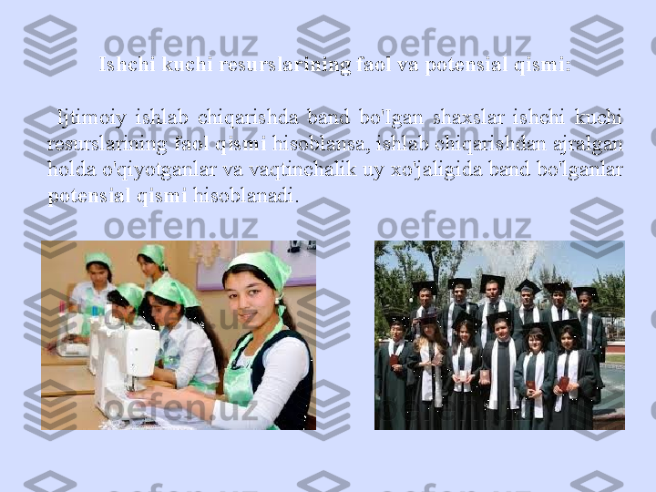 Ishchi kuchi resurslarining faol va potensial qismi:
  Ijtimoiy  ishlab  chiqarishda  band  bo'Igan  shaxslar  ishchi  kuchi 
resurslarining  faol qismi  hisoblansa, ishlab chiqarishdan ajralgan 
holda o'qiyotganlar va vaqtinchalik uy xo'jaligida band bo'lganlar  
potensial qismi  hisoblanadi. 