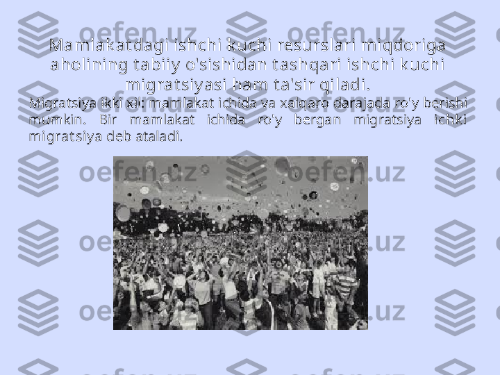 Mamlak at dagi ishchi k uchi resurslari miqdoriga 
aholining t abiiy  o'sishidan t ashqari ishchi k uchi 
migrat siy asi ham t a'sir qiladi.
Migratsiya ikki xil: mamlakat ichida va xalqaro darajada ro'y berishi 
mumkin.  Bir  mamlakat  ichida  ro'y  bergan  migratsiya  ichk i 
migrat siy a  deb ataladi. 