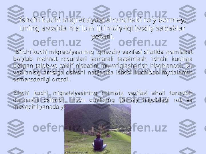 Ishchi k uchi migrat siy asi shunchak i ro'y  bermay, 
uning asosida ma'lum ijt imoiy -iqt isodiy  sabablar 
y ot adi.
  Ishchi  kuchi  migratsiyasining  iqt i sodiy   vazifasi  sifatida  mamlakat 
bo'ylab  mehnat  resurslari  samarali  taqsimlash,  ishchi  kuchiga 
bo‘lgan  talab  va  taklif  nisbatini  muvofiqlashtirish  hisoblanadi.  Bu 
vazifaning  amalga  oshishi  natijasida  ishchi  kuchidan  foydalanish 
samaradorligi ortadi.
Ishchi  kuchi  migratsiyasining  ijt imoiy   vazifasi  aholi  turmush 
darajasini  oshirish,  inson  omilining  ijtimoiy  hayotdagi  roli  va 
mavqeini yanada yuksaltirishdan iborat 