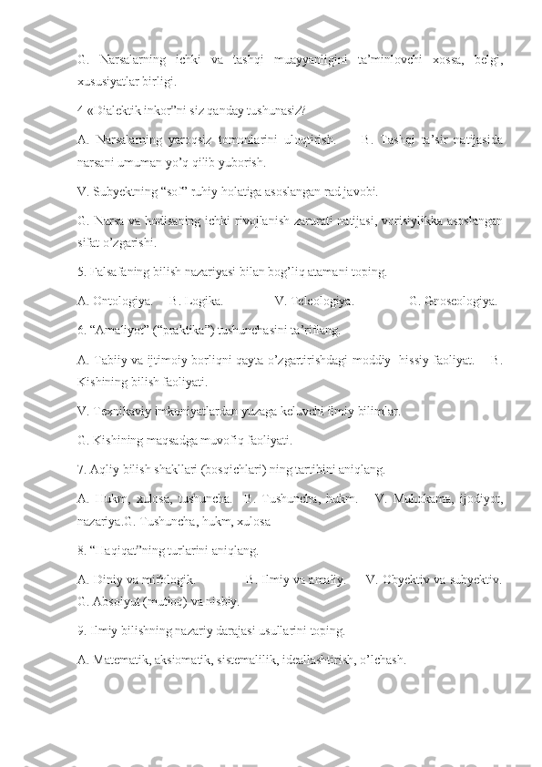 G.   Narsalarning   ichki   va   tashqi   muayyanligini   ta’minlovchi   xossa,   belgi,
xususiyatlar birligi.
4 «Dialektik inkor”ni siz qanday tushunasiz?
A.   Narsalarning   yaroqsiz   tomonlarini   uloqtirish.         B.   Tashqi   ta’sir   natijasida
narsani umuman yo’q qilib yuborish.
V. Subyektning “sof” ruhiy holatiga asoslangan rad javobi.
G. Narsa va hodisaning ichki  rivojlanish zarurati  natijasi, vorisiylikka asoslangan
sifat o’zgarishi.
5. Falsafaning bilish nazariyasi bilan bog’liq atamani toping.
A. Ontologiya.     B. Logika.                V. Teleologiya.                 G. Gnoseologiya.
6. “Amaliyot” (“praktika”) tushunchasini ta’riflang.
A. Tabiiy va ijtimoiy borliqni qayta o’zgartirishdagi moddiy- hissiy faoliyat.       B.
Kishining bilish faoliyati.
V. Texnikaviy imkoniyatlardan yuzaga keluvchi ilmiy bilimlar.
G. Kishining maqsadga muvofiq faoliyati.
7. Aqliy bilish shakllari (bosqichlari) ning tartibini aniqlang.
A.   Hukm,   xulosa,   tushuncha.     B.   Tushuncha,   hukm.       V.   Muhokama,   ijodiyot,
nazariya.G. Tushuncha, hukm, xulosa
8. “Haqiqat”ning turlarini aniqlang.
A. Diniy va mifologik.                   B. Ilmiy va amaliy.       V. Obyektiv va subyektiv.
G. Absolyut (mutloq) va nisbiy.
9. Ilmiy bilishning nazariy darajasi usullarini toping.
A. Matematik, aksiomatik, sistemalilik, ideallashtirish, o’lchash. 