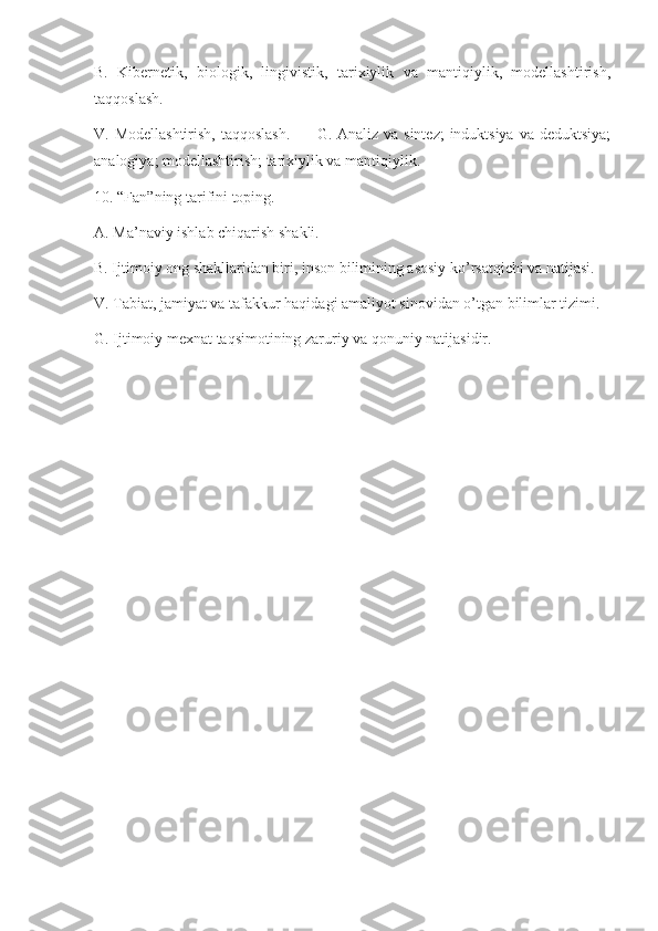 B.   Kibernetik,   biologik,   lingivistik,   tarixiylik   va   mantiqiylik,   modellashtirish,
taqqoslash.
V. Modellashtirish,  taqqoslash.          G. Analiz va sintez;  induktsiya  va deduktsiya;
analogiya; modellashtirish; tarixiylik va mantiqiylik.
10. “Fan”ning tarifini toping.
A. Ma’naviy ishlab chiqarish shakli.
B. Ijtimoiy ong shakllaridan biri, inson bilimining asosiy ko’rsatqichi va natijasi.
V. Tabiat, jamiyat va tafakkur haqidagi amaliyot sinovidan o’tgan bilimlar tizimi.
G. Ijtimoiy mexnat taqsimotining zaruriy va qonuniy natijasidir. 