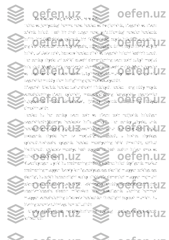 Xarakat va rivojlanish tushunchalari.
Tabiat   va  jamiyatdagi  hamma  narsa  harakat  va  rivojlanishda,   o’zgarish  va  o’zaro
ta’sirda   boladi.   Hech   bir   tinch   turgan   narsa   yo’q.Olamdagi   narsalar   harakatda
bo’lib,   biri   ikkinchisiga   aylanadi,   biri   ikkinchisidan   paydo   boladi.   Butun   tabiat-
eng kichik zarradan tortib quyoshgacha, odamjodgacha doimo paydo bolish va yoq
bolish, uzluksiz oqish, betoxtov harakat qilish va ozgarish holatini kechirib turadi.
Har   qanday  obyekt  uni   tashkil  etuvchi   elementlarning  ozaro  tasiri  tufayli   mavjud
bola  oladi.Masalan,tirik   organizmlar   ularni   tashkil   etuvchi   molekulalar   hujayralar
va   organizmlaning   ozaro   tasiri   tufayli   mavjud.Umumiy   tarzda   olingan   bu
ozgarishlar moddiy olam borlig’ining ajralmas xususiyatidir.
O’zgarish   falsafada   harakat   tushunchasini   ifodalaydi.Harakat   –   eng   oddiy   mayda
zarrachalarning   o’zaro   aylanishi,   metagalaktikaning   kengayishi,   organizmlar
hujayralarida   modda   almashinuvi,   ijtimoiy   hayotda   odamlarning   faoliyat
almashinuvidir.
Harakat   bu   har   qanday   ozaro   tasir   va   o’zaro   tasir   natijasida   boladigan
ozgarishlardir.Materiya   harakatsiz   bo’la   olmaydi.   Har   qanday   obyekt,   unda
harakatning   muayyan   tiplari   mujassamlashgani   uchun   ham   mavjuddir.Harakat
toxtaganda   obyekt   ham   oz   mavjudligini   tugatadi,   u   boshqa   obyektga
aylanadi.Boshqacha   aytganda   harakat   materiyaning   ichki   timsolidir,   atributi
hisoblanadi.Harakatsiz   materiya   hech   qayerda   ba   hech   qachon   bolgan   emas   va
bolishi mumkin emas.
Kuzatilayotgan u yoki  bu predmetning tinchlik sukunat  holati deyilganda mazkur
predmetning muayyan fazoviy konfiguratsiyaga ega ekanligi muayyan tarkibga ega
ekanligi, bu tarkib barqarorligini saqlay olishi, o’z elementlari muayyan majmuini
takror   hosil   qila   olishi   tushuniladi.   Lekin   aytaylik   oddiy   elementdan   tortib   tirik
organizmlargacha   electron   mikroskop   bilan   kuzatilganda   ularning   hammasi
muayyan zarrachalarning to’xtovsiz harakatidan iboratligini payqash mumkin. Bu
bizning tanamiz ruhimizga ham talluqlidir.
  Falsafiy   adabiyotlarda   moddiy   borliqning   quyidagi   Harakat   shakllari   ajratib
ko rsatiladi:ʻ 