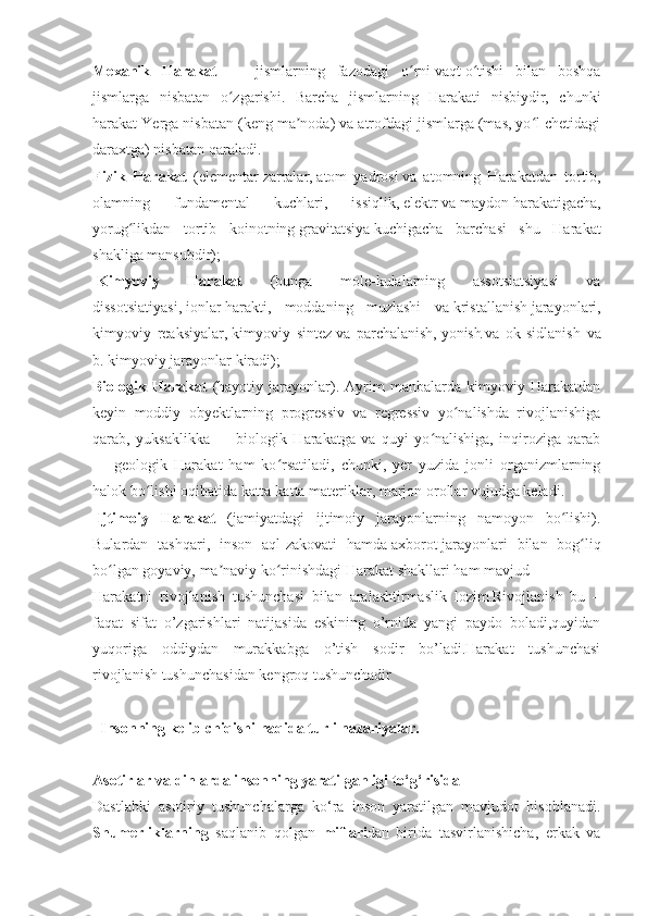 Mexanik   Harakat   —   jismlarning   fazodagi   o rniʻ   vaqt   o tishi   bilan   boshqa	ʻ
jismlarga   nisbatan   o zgarishi.   Barcha   jismlarning   Harakati   nisbiydir,   chunki	
ʻ
harakat Yerga nisbatan (keng ma noda) va atrofdagi jismlarga (mas, yo l chetidagi	
ʼ ʻ
daraxtga) nisbatan qaraladi.
Fizik   Harakat   ( elementar   zarralar,   atom   yadrosi   va   atomning   Harakatdan   tortib,
olamning   fundamental   kuchlari,   issiqlik,   elektr   va   maydon   harakatigacha,
yorug likdan   tortib   koinotning	
ʻ   gravitatsiya   kuchigacha   barchasi   shu   Harakat
shakliga mansubdir);
  Kimyoviy   Harakat   (bunga   mole-kulalarning   assotsiatsiyasi   va
dissotsiatiyasi,   ionlar   harakti,   moddaning   muzlashi   va   kristallanish   jarayonlari,
kimyoviy   reaksiyalar,   kimyoviy   sintez   va   parchalanish,   yonish   va   ok-sidlanish   va
b. kimyoviy jarayonlar kiradi);
Biologik   Harakat   (hayotiy   jarayonlar).   Ayrim   manbalarda   kimyoviy   Harakatdan
keyin   moddiy   obyektlarning   progressiv   va   regressiv   yo nalishda   rivojlanishiga	
ʻ
qarab,   yuksaklikka   —   biologik   Harakatga   va   quyi   yo nalishiga,   inqiroziga   qarab	
ʻ
—   geologik   Harakat   ham   ko rsatiladi,   chunki,   yer   yuzida   jonli   organizmlarning	
ʻ
halok bo lishi oqibatida katta-katta materiklar,	
ʻ   marjon   orollar vujudga keladi.
  Ijtimoiy   Harakat   (jamiyatdagi   ijtimoiy   jarayonlarning   namoyon   bo lishi).	
ʻ
Bulardan   tashqari,   inson   aql-zakovati   hamda   axborot   jarayonlari   bilan   bog liq	
ʻ
bo lgan goyaviy, ma naviy ko rinishdagi Harakat shakllari ham mavjud	
ʻ ʼ ʻ
Harakatni   rivojlanish   tushunchasi   bilan   aralashtirmaslik   lozim.Rivojlanish   bu   –
faqat   sifat   o’zgarishlari   natijasida   eskining   o’rnida   yangi   paydo   boladi,quyidan
yuqoriga   oddiydan   murakkabga   o’tish   sodir   bo’ladi.Harakat   tushunchasi
rivojlanish tushunchasidan kengroq tushunchadir
    Insonning kelib chiqishi haqida turli nazariyalar.
Asotirlar va dinlarda insonning yaratilganligi to‘g‘risida
Dastlabki   asotiriy   tushunchalarga   ko‘ra   inson   yaratilgan   mavjudot   hisoblanadi.
Shumerliklarning   saqlanib   qolgan   miflari dan   birida   tasvirlanishicha,   erkak   va 