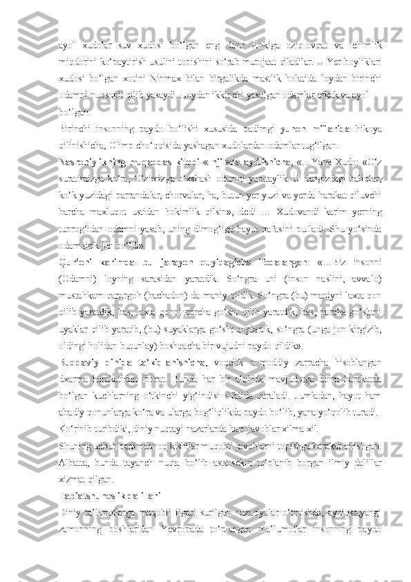 ayol   xudolar   suv   xudosi   bo‘lgan   eng   dono   Enkiga   oziq-ovqat   va   ichimlik
miqdorini ko‘paytirish usulini topishini so‘rab murojaat qiladilar. U Yer boyliklari
xudosi   bo‘lgan   xotini   Ninmax   bilan   birgalikda   mastlik   holatida   loydan   birinchi
odamni nuqsonli qilib yasaydi. Loydan ikkinchi yasalgan odamlar erkak va ayol
bo‘lgan.
Birinchi   insonning   paydo   bo‘lishi   xususida   qadimgi   yunon   miflarida   hikoya
qilinishicha,  Olimp  cho‘qqisida yashagan xudolardan odamlar tug‘ilgan.
Nasroniylikning   muqaddas kitobi   «Injil»da   aytilishicha ,   «…Yana Xudo: «O‘z
suratimizga   ko‘ra,   O‘zimizga   o‘xshash   odamni   yarataylik.   U   dengizdagi   baliqlar,
ko‘k yuzidagi parrandalar, chorvalar, ha, butun yer yuzi va yerda harakat qiluvchi
barcha   maxluqot   ustidan   hokimlik   qilsin»,   dedi   …   Xudovandi   karim   yerning
tuprog‘idan   odamni   yasab,   uning   dimog‘iga   hayot   nafasini   pufladi.   Shu   yo‘sinda
odam tirik jon bo‘ldi»
Qur’oni   karimda   bu   jarayon   quyidagicha   ifodalangan :   «…Biz   insonni
(Odamni)   loyning   sarasidan   yaratdik.   So‘ngra   uni   (inson   naslini,   avvalo)
mustahkam qarorgoh (bachadon) da maniy qildik. So‘ngra (bu) maniyni laxta qon
qilib   yaratdik,   bas,   laxta   qonni   parcha   go‘sht   qilib   yaratdik,   bas,   parcha   go‘shtni
uyaklar qilib yaratib, (bu) suyaklarga go‘sht qopladik, so‘ngra (unga jon kirgizib,
oldingi holidan butunlay) boshqacha bir vujudni paydo qildik».
Buddaviy   dinida   ta’kidlanishicha ,   voqelik   nomoddiy   zarracha   hisoblangan
dxarma   harakatidan   iborat.   Bunda   har   bir   alohida   mavjudotga   doim   harakatda
bo‘lgan   kuchlarning   o‘tkinchi   yig‘indisi   sifatida   qaraladi.   Jumladan,   hayot   ham
abadiy qonunlarga ko‘ra va ularga bog‘liqlikda paydo bo‘lib, yana yo‘qolib turadi.
Ko‘rinib turibdiki, diniy nuqtayi nazarlarda ham javoblar xilma xil.
Shuning uchun qadimdanoq kishilar muqobil javoblarni topishga harakat qilishgan.
Albatta,   bunda   tayanch   nuqta   bo‘lib   asta-sekin   to‘planib   borgan   ilmiy   dalillar
xizmat qilgan.
Tabiatshunoslik dalillari
Diniy   ta’limotlarga   muqobil   ilgari   surilgan   nazariyalar   o‘tmishda,   ayniqsa,yangi
zamonning   boshlaridan   Yevropada   to‘plangan   ma’lumotlar   insonning   paydo 