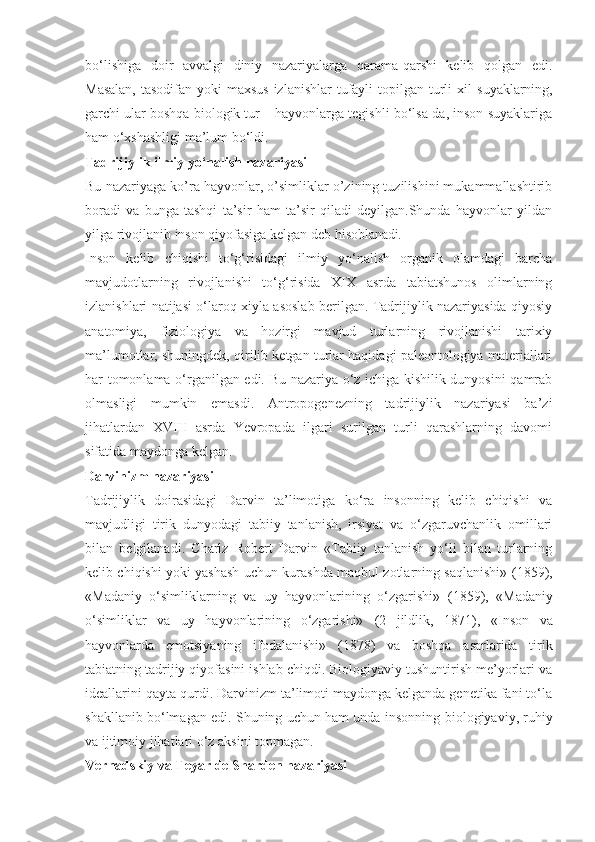 bo‘lishiga   doir   avvalgi   diniy   nazariyalarga   qarama-qarshi   kelib   qolgan   edi.
Masalan,  tasodifan yoki  maxsus izlanishlar  tufayli topilgan turli xil   suyaklarning ,
garchi ular boshqa biologik tur – hayvonlarga tegishli bo‘lsa-da, inson suyaklariga
ham o‘xshashligi ma’lum bo‘ldi.
Tadrijiylik ilmiy yo‘nalish nazariyasi
Bu nazariyaga ko’ra hayvonlar, o’simliklar o’zining tuzilishini mukammallashtirib
boradi   va   bunga   tashqi   ta’sir   ham   ta’sir   qiladi   deyilgan.Shunda   hayvonlar   yildan
yilga rivojlanib inson qiyofasiga kelgan deb hisoblanadi .
Inson   kelib   chiqishi   to‘g‘risidagi   ilmiy   yo‘nalish   organik   olamdagi   barcha
mavjudotlarning   rivojlanishi   to‘g‘risida   XIX   asrda   tabiatshunos   olimlarning
izlanishlari natijasi o‘laroq xiyla asoslab berilgan. Tadrijiylik nazariyasida qiyosiy
anatomiya,   fiziologiya   va   hozirgi   mavjud   turlarning   rivojlanishi   tarixiy
ma’lumotlar, shuningdek, qirilib ketgan turlar haqidagi paleontologiya materiallari
har tomonlama o‘rganilgan edi. Bu nazariya o‘z ichiga kishilik dunyosini qamrab
olmasligi   mumkin   emasdi.   Antropogenezning   tadrijiylik   nazariyasi   ba’zi
jihatlardan   XVIII   asrda   Yevropada   ilgari   surilgan   turli   qarashlarning   davomi
sifatida maydonga kelgan.
Darvinizm nazariyasi
Tadrijiylik   doirasidagi   Darvin   ta’limotiga   ko‘ra   insonning   kelib   chiqishi   va
mavjudligi   tirik   dunyodagi   tabiiy   tanlanish,   irsiyat   va   o‘zgaruvchanlik   omillari
bilan   belgilanadi.   Charlz   Robert   Darvin   «Tabiiy   tanlanish   yo‘li   bilan   turlarning
kelib chiqishi yoki yashash uchun kurashda maqbul zotlarning saqlanishi»   (1859),
«Madaniy   o‘simliklarning   va   uy   hayvonlarining   o‘zgarishi»   (1859),   «Madaniy
o‘simliklar   va   uy   hayvonlarining   o‘zgarishi»   (2   jildlik,   1871),   «Inson   va
hayvonlarda   emotsiyaning   ifodalanishi»   (1878)   va   boshqa   asarlarida   tirik
tabiatning tadrijiy qiyofasini ishlab chiqdi. Biologiyaviy tushuntirish me’yorlari va
ideallarini qayta qurdi. Darvinizm ta’limoti maydonga kelganda genetika fani to‘la
shakllanib bo‘lmagan edi. Shuning uchun ham unda insonning   biologiyaviy, ruhiy
va  ijtimoiy   jihatlari o‘z aksini topmagan.
Vernadskiy va Teyar de Sharden nazariyasi 