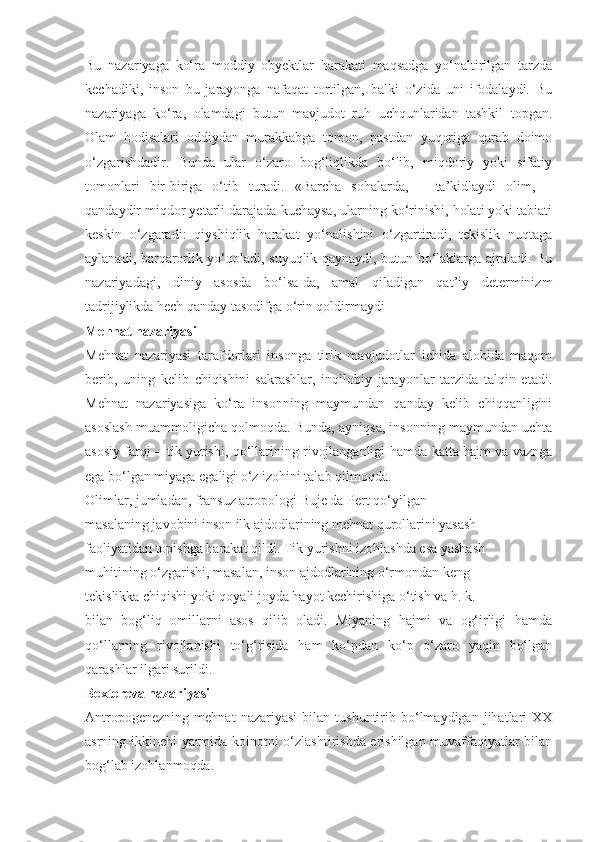 Bu   nazariyaga   ko‘ra   moddiy   obyektlar   harakati   maqsadga   yo‘naltirilgan   tarzda
kechadiki,   inson   bu   jarayonga   nafaqat   tortilgan,   balki   o‘zida   uni   ifodalaydi.   Bu
nazariyaga   ko‘ra,   olamdagi   butun   mavjudot   ruh   uchqunlaridan   tashkil   topgan.
Olam   hodisalari   oddiydan   murakkabga   tomon,   pastdan   yuqoriga   qarab   doimo
o‘zgarishdadir.   Bunda   ular   o‘zaro   bog‘liqlikda   bo‘lib,   miqdoriy   yoki   sifatiy
tomonlari   bir-biriga   o‘tib   turadi.   «Barcha   sohalarda,   –   ta’kidlaydi   olim,   –
qandaydir miqdor yetarli darajada kuchaysa, ularning ko‘rinishi, holati yoki tabiati
keskin   o‘zgaradi:   qiyshiqlik   harakat   yo‘nalishini   o‘zgartiradi,   tekislik   nuqtaga
aylanadi, barqarorlik yo‘qoladi, suyuqlik qaynaydi, butun bo‘laklarga ajraladi. Bu
nazariyadagi,   diniy   asosda   bo‘lsa-da,   amal   qiladigan   qat’iy   determinizm
tadrijiylikda hech qanday tasodifga o‘rin qoldirmaydi
Mehnat nazariyasi
Mehnat   nazariyasi   tarafdorlari   insonga   tirik   mavjudotlar   ichida   alohida   maqom
berib,   uning   kelib   chiqishini   sakrashlar,   inqilobiy   jarayonlar   tarzida   talqin   etadi.
Mehnat   nazariyasiga   ko‘ra   insonning   maymundan   qanday   kelib   chiqqanligini
asoslash muammoligicha qolmoqda. Bunda, ayniqsa, insonning maymundan uchta
asosiy farqi –   tik yurishi, qo‘llarining rivojlanganligi   hamda katta hajm va vaznga
ega bo‘lgan  miyaga  egaligi o‘z izohini talab qilmoqda.
Olimlar, jumladan, fransuz atropologi  Buje da Pert  qo‘yilgan
masalaning javobini inson ilk ajdodlarining mehnat qurollarini yasash
faoliyatidan topishga harakat qildi. Tik yurishni izohlashda esa yashash
muhitining o‘zgarishi, masalan, inson ajdodlarining o‘rmondan keng
tekislikka chiqishi yoki qoyali joyda hayot kechirishiga o‘tish va h. k.
bilan   bog‘liq   omillarni   asos   qilib   oladi.   Miyaning   hajmi   va   og‘irligi   hamda
qo‘llarning   rivojlanishi   to‘g‘risida   ham   ko‘pdan   ko‘p   o‘zaro   yaqin   bo‘lgan
qarashlar ilgari surildi.
Bextereva nazariyasi
Antropogenezning   mehnat   nazariyasi   bilan   tushuntirib   bo‘lmaydigan   jihatlari   XX
asrning ikkinchi yarmida koinotni o‘zlashtirishda erishilgan muvaffaqiyatlar bilan
bog‘lab izohlanmoqda. 