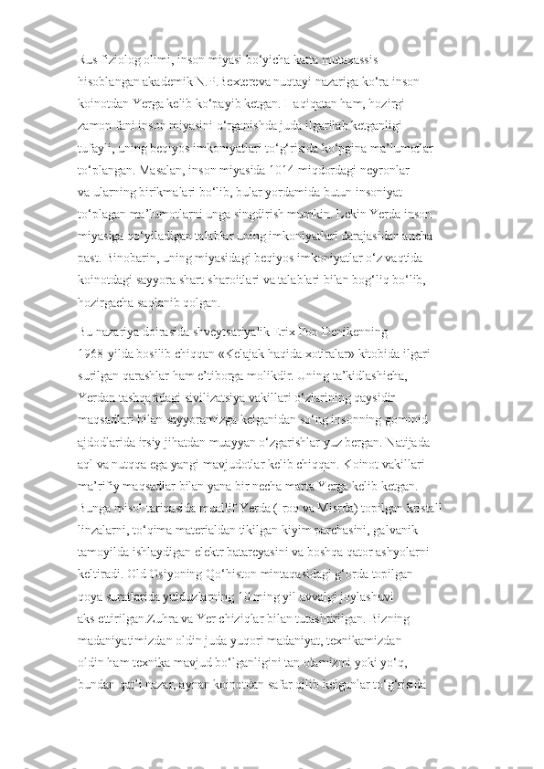 Rus fiziolog olimi, inson miyasi bo‘yicha katta mutaxassis
hisoblangan akademik N.P.Bextereva nuqtayi nazariga ko‘ra inson
koinotdan Yerga kelib ko‘payib ketgan. Haqiqatan ham, hozirgi
zamon fani inson miyasini o‘rganishda juda ilgarilab ketganligi
tufayli, uning beqiyos imkoniyatlari to‘g‘risida ko‘pgina ma’lumotlar
to‘plangan. Masalan, inson miyasida 1014 miqdordagi neyronlar
va ularning birikmalari bo‘lib, bular yordamida butun insoniyat
to‘plagan ma’lumotlarni unga singdirish mumkin. Lekin Yerda inson
miyasiga qo‘yiladigan talablar uning imkoniyatlari darajasidan ancha
past. Binobarin, uning miyasidagi beqiyos imkoniyatlar o‘z vaqtida
koinotdagi sayyora shart-sharoitlari va talablari bilan bog‘liq bo‘lib,
hozirgacha saqlanib qolgan.
Bu nazariya doirasida shveytsariyalik  Erix Fon Denikenning
1968-yilda bosilib chiqqan  «Kelajak haqida xotiralar»  kitobida ilgari
surilgan qarashlar ham e’tiborga molikdir. Uning ta’kidlashicha,
Yerdan tashqaridagi sivilizatsiya vakillari o‘zlarining qaysidir
maqsadlari bilan sayyoramizga kelganidan so‘ng insonning gominid
ajdodlarida irsiy jihatdan muayyan o‘zgarishlar yuz bergan. Natijada
aql va nutqqa ega yangi mavjudotlar kelib chiqqan. Koinot vakillari
ma’rifiy maqsadlar bilan yana bir necha marta Yerga kelib ketgan.
Bunga misol tariqasida muallif Yerda (Iroq va Misrda) topilgan kristall
linzalarni, to‘qima materialdan tikilgan kiyim parchasini, galvanik
tamoyilda ishlaydigan elektr batareyasini va boshqa qator ashyolarni
keltiradi. Old Osiyoning Qo‘histon mintaqasidagi g‘orda topilgan
qoya suratlarida yulduzlarning 10 ming yil avvalgi joylashuvi
aks ettirilgan.Zuhra va Yer chiziqlar bilan tutashtirilgan. Bizning
madaniyatimizdan oldin juda yuqori madaniyat, texnikamizdan
oldin ham texnika mavjud bo‘lganligini tan olamizmi yoki yo‘q,
bundan qat’i nazar, aynan koinotdan safar qilib kelganlar to‘g‘risida 