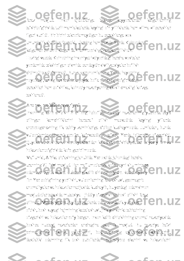 faraz   mavjud.   Inson   ajdodlariga   boshqa   sayyoralardan   kelganlarning
ta’sirito‘g‘risida turli mamlakatlarda keyingi o‘n yilliklarda ham xilma-xilqarashlar
ilgari surildi. Bir-birini takrorlamaydigan bu qarashlarga xos
umumiylik shundan iboratki, ularning hammasida Yerda Koinotdan
kelganlar qoldirib ketgan dalillarni topishga harakat qilishdir.
Hozirgi vaqtda Koinotning insoniyat ixtiyoridagi barcha vositalar
yordamida tekshirilgan qismida qandaydir sivilizatsiyalar bo‘lish
ehtimoli tasdiqlanmadi. Bunga astronomlarning Yerda hayotning
noyobligi, uning boshqa biron joyda bo‘la olmasligi to‘g‘risidagi
qarashlari ham qo‘shilsa, koinotiy nazariyaning asosli emasligi ko‘zga
tashlanadi.
Anomal hodisalar nazariyasi
Insonning  kelib chiqishi  bilan bog‘liqbo‘lgan nuqtayi  nazarlarning yuqorida  qayd
qilingan   kamchiliklarini   bartaraf   qilish   maqsadida   keyingi   yillarda
antropogenezning   ilk   tabiiy   zaminlariga   e’tibor   kuchaymoqda.   Jumladan,   bunda
vulqonlarning   tevarak-atrofga   ko‘rsatadigan   ta’siri,   Yerda   iqlimning   o‘zgarishi,
Quyosh va boshqa koinot  obyektlaridan keladigan ta’sirlar, radia- tsiyaviy fon va
hokazolar to‘g‘risida ko‘p gapirilmoqda. 
Ma’lumki, Afrika qit’asining janubida Yer ostida jahondagi barcha
uranning 70 foizi mavjud. Fan ma’lumotlariga ko‘ra, ayni shu mintaqa
odamlarning ilk vatani – ularning kelib chiqqan joyidir.  Radiatsiyaviy
fon  Yer qobig‘ining yorilishi, vulqonlarning faollashuvi, geomagnit
anomaliyalar va hokazolar natijasida kuchayib, bu yerdagi odamsimon
mavjudotlar tanasida  mutatsiya  – jiddiy o‘zgarishlar hosil qilishi faraz
qilinadi. Mutatsiyalar tufayli primatlarda to‘la tarzda tik yurishga
o‘tish, bosh suyagi hajmining kattalashuvi, jinsiy instinkt tabiatining
o‘zgarishi va hokazolar ro‘y bergan. Inson kelib chiqishining anomal nazariyasida
boshqa   nuqtayi   nazarlardan   anchagina   ustunlik   mavjud.   Bu   nazariya   ba’zi
primatlarning   insonga   aylanishini,   boshqalarining   aylanmaslik   sabablarini,
dastlabki   odamning   ilk   tosh   qurollardan   qadimiyroq   ekanini   va   hokazolarni 