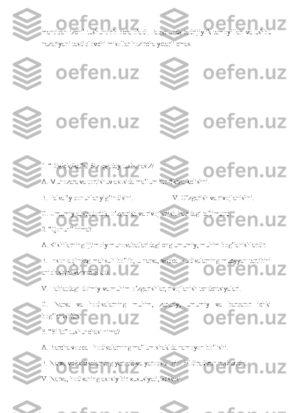 mantiqan izchil tushuntirib bera oladi. Faqat unda tadrijiylik tamoyillari va ushbu
nazariyani tasdiqlovchi misollar hozircha yetarli emas.
1. “Dialektika”ni Siz qanday tushunasiz?
A. Munozara va tortishuv asosida ma’lum bir fikrga kelishni.
B. Falsafiy qonunlar yig’indisini.                       V. O’zgarish va rivojlanishni.
G. Umumiy aloqadorlik, o’zgarish va rivojlanish haqidagi ta’limotni.
2. “Qonun” nima?
A. Kishilarning ijtimoiy munosabatlaridagi eng umumiy, muhim bog’lanishlardir.
B. Inson aqlining mahsuli bo’lib, u narsa, voqea- hodisalarning muayyan tartibini
aniqlashga xizmat qiladi.
V. Tabiatdagi doimiy va muhim o’zgarishlar, rivojlanish tendentsiyalari.
G.   Narsa   va   hodisalarning   muhim,   zaruriy,   umumiy   va   barqaror   ichki
bog’lanishlari.
3. “Sifat” tushunchasi nima?
A. Barcha voqea - hodisalarning ma’lum shaklda namoyon bo’lishi.
B. Narsa va hodisalarning yaroqli va yaroqsizligini bildiradigan tushuncha.
V. Narsa, hodisaning asosiy bir xususiyati, xossasi. 