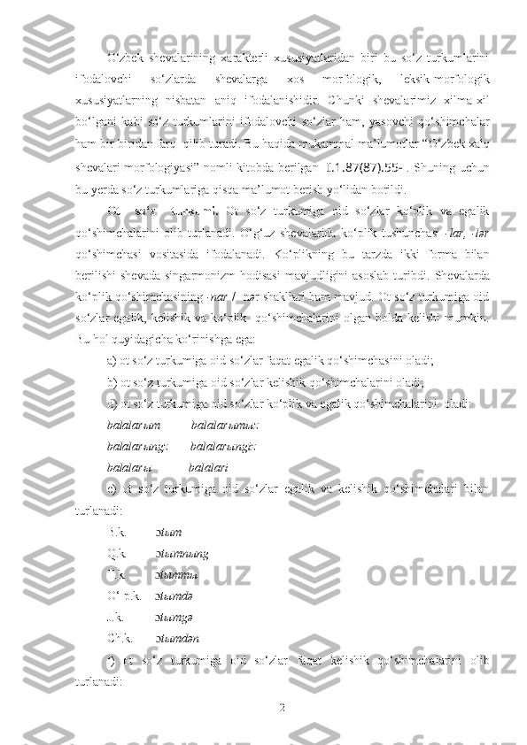 O‘zbek   shеvalarining   xaraktеrli   xususiyatlaridan   biri   bu   so‘z   turkumlarini
ifodalovchi   so‘zlarda   shevalarga   xos   morfologik,   leksik-morfologik
xususiyatlarning   nisbatan   aniq   ifodalan ishi di r .   Chunki   shеvalarimiz   xilma-xil
bo‘lgani   kabi   so‘z   turkumlarini   ifodalovchi   so‘zlar   ham,   yasovchi   qo‘shimchalar
ham bir-biridan farq  qilib turadi. Bu haqida mukammal ma’lumotlar “ O‘zbek xalq
shevalari morfologiya s i ” nomli kitobda berilgan [ I.1.87(87). 55- ] .   Shuning uchun
bu yerda so‘z turkumlari ga  qisqa ma’lumot berish yo‘lida n  borildi .
Ot     so‘z     turkumi.   Ot   so‘z   turkumiga   oid   so‘zlar   ko‘plik   va   egalik
qo‘shimchalarini   olib   turlanadi.   O‘g‘uz   shеvalarida   ko‘plik   tushunchasi   -lar,   -lər
qo‘shimchasi   vositasida   ifodalanadi.   Ko‘plikning   bu   tarzda   ikki   forma   bilan
bеrilishi  shеvada   singarmonizm  hodisasi   mavjudligini   asoslab   turibdi.   Shevalarda
k o‘plik qo‘shimchasining   -nar  / -n ə r shakllari ham mavjud. Ot so‘z turkumiga oid
so‘zlar  egalik, kеlishik va ko‘plik   qo‘shimchalarini  olgan holda kеlishi  mumkin.
Bu hol quyidagicha ko‘rinishga ega: 
a) ot so‘z turkumiga oid so‘zlar faqat egalik qo‘shimchasini oladi;
b) ot so‘z turkumiga oid so‘zlar kеlishik qo‘shimchalarini oladi;
d) ot so‘z turkumiga oid so‘zlar ko‘plik va egalik qo‘shimchalarini  oladi:
balalarыm          balalarыmыz
balalarыngz       balalarыngiz
balalarы            balalari
e)   ot   so‘z   turkumiga   oid   so‘zlar   egalik   va   kеlishik   qo‘shimchalari   bilan
turlanadi:
B.k.           ɔ tыm
Q.k .          ɔ tыmnыng
T.k .          ɔ tыmmы
O‘-p.k .     ɔ tыmdə
J.k.            ɔ tыmgə
Ch.k .        ɔ tыmdən
f )   ot   so‘z   turkumiga   oid   so‘zlar   fa q at   kеlishik   qo‘shimchalarini   olib
turlanadi:
2 