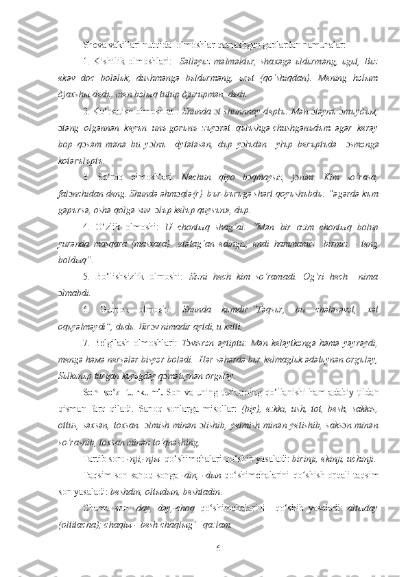 Sheva vakillari nutqida  olmoshlar qatnashgan gaplardan namunalar:
1.   Kishilik   olmoshlari:     S ə ll ə y ь z   m ə lm ə ld ь r,   sha хə g ə   ь ld ь rm ə ng,   ь g ь t,   B ь z
е k ə v   d ос   b о l ə l ь k,   dushm ə ng ə   b ь ld ь rm ə ng,   ьгь t   (qo‘shiqdan).   Ме ning   h э l ы m
д j ах sh ы  d е d ъ , m е n b э l ы q tutup  д jurupm ə n, d е d ъ . 
2.  Ko‘rsatish olmoshlari :   Shunda  ɔ t shunnnay d е pt ъ :   М	
ə n  ɔ t ə yn ъ   ɔ тъ y дъм ,
ɔ t ə ng   о lg ə nn ə n  k е y ъ n  un ъ  g о r ъ n ъ   z ъ y ɔ r ə t  q ъ l ъ shg ə  chushg ə n ъ d ъ m.  ə g ə r  k е r ə y
b о p   q ɔ s ə m   m ə n ə   bu   y ɔ ln ъ     dyt ə t ə s ə n,   d ъ p   y ɔ l ъ d ə n     yl ъ p   b е r ъ pt ъ d ə     ɔ sm э ng ə
k о t ə r ъ l ъ pt ъ .
3.   So‘roq   olmoshlari:   Nechun   qiyo   b ɔ qmaysiz,   j ɔ nim.   K im   so‘rasa,
fal ɔ nchidan deng.  Shund ə   ə hm ɔ ql ə (r)  b ъ r-b ъ r ъ g ə  sh ə rt q о y ъ sh ъ bd ъ : “ ə g ə rd ə  k ъ m
g ə p ъ rs ə ,  о sh ə  q о lg ə  suv   ɔ l ъ p k е l ъ p quys ъ n», d ъ p.  
4.   O‘zlik   olmoshi:   U   ch о nt ы q   sh а g‘ а l:   “M ə n   bir   ozim   chont ы q   b о lup
yur ə nda   m а sq а ra   (masxara)     е t ə t а g‘ а n   е dingiz ,   е ndi   hammamiz     birmiz   –   teng
bold ы q”.
5.   Bo‘lishsizlik   olmoshi:   Sizni   hech   kim   so‘ramadi.   Og‘ri   hech     nima
ɔ lmabdi.  
6.   Gumon   olmoshi:   Shunda   kьmdir:“T	
əqsьr,   bu   ch	ələsəvэt,   х	ət
оqьy	
əlm	əydi”, dьdь. Bir ɔ v nimadir aytdi, u ketti.
7.   Bеlgilash   olmoshlari:   T ɔ visrэn  	
əytiptu:   M	ən   kеl	əytkэng	ə  h	əmə  y	əyr	əydi,
mеng	
ə h	əмə nеrs	ələr bisy эr bоl	ədi.    H	ər s	əhərd	ə bьr kеlmaglьk 	ədətьyn	ən оrgъl	əy,
S ьlkьnьp turgan kьyьgd	
əy q ɔ m	ətьyn	ən оrgьl	əy.
Son   so‘z   turkumi .   Son va uning turlarining qo‘llanishi ham adabiy tildan
qisman   farq   qiladi.   Sanoq   sonlarga   misollar:   (biy),   е:kki,   ush,   tot,   bеsh,   sakkis,
ottus, səxsən,  toxsan.   ɔ lmish min	
ən   ɔ lishib, yetmish min	ən yetishib,  saks ɔ n min	ən
so‘rashib, toxsan min	
ən to‘qn	əshing.
Tartib son:  -nji,-njы   qo‘shimchalari qo‘shib yasaladi:  birinji, еkinji, uchinji .
Taqsim son sanoq songa   -din, -dыn   qo‘shimchalarini qo shish orqali taqsim	
ʻ
son yasaladi:  bеshdin, oltыdыn, bеshtadin .
Chama   son   -day,   dəy,-choq   qo‘shimchalarini     qo‘shib   yasaladi:   altыday
(oltitacha); chaqlы - bеsh chaqlыg‘   qa:lam.
6 